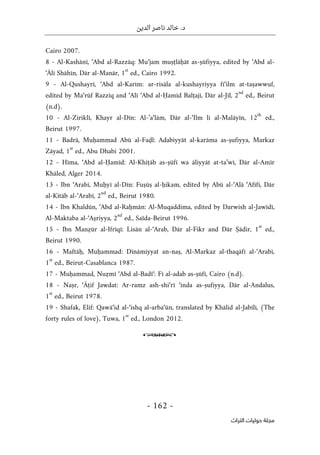‫الدين‬ ‫ناصر‬ ‫خالد‬ .‫د‬
-
162
-
‫اﻟﺘﺮاث‬ ‫ﺣﻮﻟﻴﺎت‬ ‫ﻣﺠﻠﺔ‬
Cairo 2007.
8 - Al-Kashānī, ‘Abd al-Razzāq: Mu‘jam muṣṭlāḥāt as-ṣūfiyya, edited by ‘Abd al-
‘Ālī Shāhīn, Dār al-Manār, 1
st
ed., Cairo 1992.
9 - Al-Qushayrī, ‘Abd al-Karīm: ar-risāla al-kushayriyya fī‘ilm at-taṣawwuf,
edited by Ma‘rūf Razzīq and ‘Alī ‘Abd al-Ḥamīd Balṭajī, Dār al-Jīl, 2
nd
ed., Beirut
(n.d).
10 - Al-Ziriklī, Khayr al-Dīn: Al-’a‘lām, Dār al-‘Ilm li al-Malāyīn, 12
th
ed.,
Beirut 1997.
11 - Badrā, Muḥammad Abū al-Faḍl: Adabiyyāt al-karāma as-ṣufiyya, Markaz
Zāyad, 1
st
ed., Abu Dhabi 2001.
12 - Hīma, ‘Abd al-Ḥamīd: Al-Khiṭāb as-ṣūfī wa āliyyāt at-ta’wī, Dār al-Amīr
Khāled, Alger 2014.
13 - Ibn ‘Arabī, Muḥyī al-Dīn: Fuṣūṣ al-ḥikam, edited by Abū al-‘Alā ‘Afīfī, Dār
al-Kitāb al-‘Arabī, 2
nd
ed., Beirut 1980.
14 - Ibn Khaldūn, ‘Abd al-Raḥmān: Al-Muqaddima, edited by Darwish al-Jawīdī,
Al-Maktaba al-‘Aṣriyya, 2
nd
ed., Saïda-Beirut 1996.
15 - Ibn Manẓūr al-Ifrīqī: Lisān al-‘Arab, Dār al-Fikr and Dār Ṣādir, 1
st
ed.,
Beirut 1990.
16 - Maftāḥ, Muḥammad: Dīnāmiyyat an-naṣ, Al-Markaz al-thaqāfī al-‘Arabī,
1
st
ed., Beirut-Casablanca 1987.
17 - Muḥammad, Nuẓmī ‘Abd al-Badī‘: Fī al-adab as-ṣūfī, Cairo (n.d).
18 - Naṣr, ‘Āṭif Jawdat: Ar-ramz ash-shi‘rī ‘inda as-ṣufiyya, Dār al-Andalus,
1
st
ed., Beirut 1978.
19 - Shafak, Elif: Qawā‘id al-‘ishq al-arba‘ūn, translated by Khālid al-Jabīlī, (The
forty rules of love), Tuwa, 1
st
ed., London 2012.
o
 