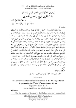 ‫العدد‬ ،‫التراث‬ ‫حوليات‬ ‫مجلة‬
23
،
2023
‫ص‬ ،
163
-
174
P-ISSN 1112-5020 / E-ISSN 2602-6945
:‫اﻻﺳﺘﻼم‬ ‫ﺗﺎرﻳﺦ‬
7
/
4
/
2023
-
:‫اﻟﻘﺒﻮل‬ ‫ﺗﺎرﻳﺦ‬
2
/
6
/
2023
j.gholamalizadeh@lihu.usb.ac.ir
©
‫الجزائر‬ ،‫مستغانم‬ ‫جامعة‬
2023
‫خراسان‬‫ب‬ ‫العربي‬ ‫الشعر‬ ‫في‬ ‫الفلكيات‬ ‫توظيف‬
‫يين‬‫الهجر‬ ‫خامس‬‫ل‬‫وا‬ ‫الرابع‬ ‫القرنين‬ ‫خلال‬
‫زاده‬ ‫غلامعلي‬ ‫جواد‬ .‫د‬
‫وبلوتشستان‬ ‫سيستان‬ ‫جامعة‬
،
‫إيران‬
‫الملخص‬
:
‫عل‬ ‫المسلمين‬ ‫استيلاء‬ ‫بعد‬
‫ى‬
‫الأول‬ ‫الفترات‬ ‫في‬ ‫خراسان‬
‫ى‬
‫واستيطان‬ ‫الإسلامية‬ ‫حروب‬‫ل‬‫ا‬ ‫من‬
‫المأم‬ ‫دخول‬ ‫بعد‬ ‫خاصة‬ ،‫فيها‬ ‫العربية‬ ‫القبائل‬
‫مدينة‬ ‫في‬ ‫العباسي‬ ‫ون‬
"
‫مرو‬
"
‫العربية‬ ‫اللغة‬ ‫دخل‬ ،
ّ‫د‬‫أ‬ ‫مما‬ ‫ونواحيها‬ ‫خراسان‬ ‫في‬ ‫فشيئا‬ ‫شيئا‬ ‫وآدابها‬
‫ى‬
‫إل‬
‫ى‬
‫إل‬ ‫العربية‬ ‫اللغة‬ ‫رواج‬
‫ى‬
‫اللغة‬ ‫جانب‬
‫حيث‬‫ب‬ ‫الناس‬ ‫بين‬ ‫الفارسية‬
‫ك‬
‫ويت‬ ‫يفهمونها‬ ‫انوا‬
‫ك‬
‫حت‬ ‫بها‬ ‫لمون‬
‫ى‬
‫الرابع‬ ‫القرنين‬ ‫في‬ ‫الأمر‬ ‫ازدهر‬
‫طائف‬ ‫خراسان‬ ‫في‬ ‫ظهرت‬ ‫حيث‬ ‫يين‬‫الهجر‬ ‫خامس‬‫ل‬‫وا‬
‫ال‬ ‫والأدباء‬ ‫الشعراء‬ ‫من‬ ‫ة‬
‫ك‬
‫ب‬ ‫أبي‬ ‫أمثال‬ ‫بار‬
‫ك‬
‫ر‬
‫نراها‬ ‫التي‬ ‫الظواهر‬ ‫من‬ .‫البستي‬ ‫الفتح‬ ‫وأبي‬ ،‫الهمذاني‬ ‫الزمان‬ ‫وبديع‬ ،‫والثعالبي‬ ،‫خوارزمي‬‫ل‬‫ا‬
‫الـ‬ ‫استخدام‬ ‫ظاهرة‬ ،‫خراسان‬‫ب‬ ‫العربي‬ ‫الشعر‬ ‫في‬ ‫متناثرة‬
‫ك‬
‫وا‬
‫ك‬
‫والأساطير‬ ‫ية‬‫السماو‬ ‫والأجرام‬ ‫ب‬
‫و‬ ‫حولها؛‬ ‫التي‬
‫ك‬
‫أن‬
‫في‬ ‫الشعراء‬ ‫حر‬‫س‬ ‫السماء‬ ‫جمال‬
‫ب‬ ‫خراسان‬
‫ك‬
‫الفل‬ ‫فانعكست‬ ‫نوزها‬
‫ك‬
‫في‬ ‫يات‬
‫أشعارهم‬
‫الذي‬ ‫جتمع‬‫م‬‫وال‬ ‫الشعراء‬ ‫معتقدات‬ ‫ظهر‬
ُ ‫ت‬ ‫حيث‬
‫ك‬
‫ومد‬ ‫جهة‬ ‫من‬ ‫يعيشونه‬ ‫انوا‬
‫ى‬
‫توفيقهم‬
‫التي‬ ‫الفنية‬ ‫الصور‬ ‫ترسيم‬ ‫في‬
‫ك‬
‫قصار‬ ‫يبذلون‬ ‫انوا‬
‫ى‬
‫أخر‬ ‫جهة‬ ‫من‬ ‫إليه‬ ‫الوصول‬ ‫في‬ ‫جهدهم‬
‫ى‬
‫من‬ .
‫إل‬ ‫المقالة‬ ‫هذه‬ ‫تهدف‬ ‫المنطلق‬ ‫هذا‬
‫ى‬
ّ‫البي‬ ‫الظاهرة‬ ‫هذه‬ ‫دراسة‬
،‫خراسان‬ ‫شعر‬ ‫في‬ ‫نة‬
‫معتمد‬
‫ا‬
‫فيها‬
‫عل‬
‫ى‬
‫ح‬‫ت‬ .‫التحليلي‬ _ ‫الوصفي‬ ‫المنهج‬
‫ك‬
‫عل‬ ‫ج‬‫ئ‬‫النتا‬ ‫ي‬
‫ى‬
‫الفل‬ ‫استخدموا‬ ‫الشعراء‬ ‫أن‬
‫ك‬
‫بها‬ ‫ّروا‬‫و‬‫وص‬ ‫يات‬
‫عل‬ ‫المتعددة‬ ‫الأغراض‬ ‫في‬ ‫فنية‬ ‫صور‬ ‫خير‬
‫ى‬
‫والش‬ ‫والهجاء‬ ‫الوصف‬ ‫ثم‬ ‫المديح‬ ‫رأسها‬
‫ك‬
‫و‬
‫ى‬
‫من‬
.‫الدهر‬
‫ال‬
‫ك‬
:‫الدالة‬ ‫لمات‬
‫الشع‬ ‫الأغراض‬ ،‫الفلكيات‬ ،‫العربي‬ ‫الشعر‬
‫خراسان‬ ،‫ية‬‫ر‬
.
o
The application of astronomical elements in the Arabic poetry of
Khorasan in the 4
th
and 5
th
Centuries of Hegira
Dr Javad Gholamali Zadeh
University of Sistan and Baluchestan, Iran
Abstract:
After the conquest of Khorasan by the Muslims in the early stages of their
 