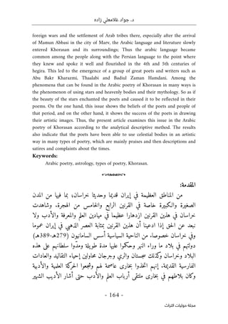 ‫زاده‬ ‫غالمعلي‬ ‫جواد‬ .‫د‬
-
164
-
‫اﻟﺘﺮاث‬ ‫ﺣﻮﻟﻴﺎت‬ ‫ﻣﺠﻠﺔ‬
foreign wars and the settlement of Arab tribes there, especially after the arrival
of Mamun Abbasi in the city of Marv, the Arabic language and literature slowly
entered Khorasan and its surroundings; Thus the arabic language became
common among the people along with the Persian language to the point where
they knew and spoke it well and flourished in the 4th and 5th centuries of
hegira. This led to the emergence of a group of great poets and writers such as
Abu Bakr Kharazmi, Thaalabi and Badiul Zaman Hamdani. Among the
phenomena that can be found in the Arabic poetry of Khorasan in many ways is
the phenomenon of using stars and heavenly bodies and their mythology. So as if
the beauty of the stars enchanted the poets and caused it to be reflected in their
poems. On the one hand, this issue shows the beliefs of the poets and people of
that period, and on the other hand, it shows the success of the poets in drawing
their artistic images. Thus, the present article examines this issue in the Arabic
poetry of Khorasan according to the analytical descriptive method. The results
also indicate that the poets have been able to use celestial bodies in an artistic
way in many types of poetry, which are mainly praises and then descriptions and
satires and complaints about the times.
Keywords:
Arabic poetry, astrology, types of poetry, Khorasan.
o
‫المقدمة‬
:
‫المدن‬ ‫من‬ ‫فيها‬ ‫بما‬ ‫خراسان؛‬ ‫وحديثا‬ ‫قديما‬ ‫إيران‬ ‫في‬ ‫العظيمة‬ ‫المناطق‬ ‫من‬
‫والـ‬ ‫الصغيرة‬
‫ك‬
‫وشاهدت‬ .‫الهجرة‬ ‫من‬ ‫خامس‬‫ل‬‫وا‬ ‫الرابع‬ ‫القرنين‬ ‫في‬ ‫خاصة‬ ‫بيرة‬
‫ولا‬ ‫والأدب‬ ‫والمعرفة‬ ‫العلم‬ ‫ميادين‬ ‫في‬ ‫عظيما‬ ‫ازدهارا‬ ‫القرنين‬ ‫هذين‬ ‫في‬ ‫خراسان‬
‫ب‬ ‫القرنين‬ ‫هذين‬ ‫أن‬ ‫ادعينا‬ ‫إذا‬ ‫حق‬‫ل‬‫ا‬ ‫عن‬ ‫نبعد‬
‫عموما‬ ‫إيران‬ ‫في‬ ‫الذهبي‬ ‫العصر‬ ‫مثابة‬
) ‫السامانيون‬ ‫أسس‬ ‫السياسية‬ ‫الناحية‬ ‫من‬ .‫خصوصا‬ ‫خراسان‬ ‫وفي‬
279
‫هـ‬
-
389
(‫هـ‬
‫ما‬ ‫بلاد‬ ‫في‬ ‫دولتهم‬
‫وح‬ ‫النهر‬ ‫وراء‬
‫ك‬
‫عل‬ ‫سلطانهم‬ ‫ّوا‬‫د‬‫وم‬ ‫يلة‬‫طو‬ ‫مدة‬ ‫عليها‬ ‫موا‬
‫ى‬
‫هذه‬
‫و‬ ‫وخراسان‬ ‫البلاد‬
‫ك‬
‫والري‬ ‫جستان‬‫س‬ ‫ذلك‬
‫و‬
‫والعادات‬ ‫التقاليد‬ ‫إحياء‬ ‫حاولين‬‫م‬ ‫جرجان‬
‫الفارسي‬
‫خار‬‫ب‬ ‫خذوا‬‫ت‬‫ا‬ ‫إنهم‬ .‫القديمة‬ ‫ة‬
‫ى‬
‫حر‬‫ل‬‫ا‬ ‫جعوا‬‫ش‬‫و‬ ‫لهم‬ ‫عاصمة‬
‫ك‬
‫والأدبية‬ ‫العلمية‬ ‫ة‬
‫و‬
‫ك‬
‫خار‬‫ب‬ ‫في‬ ‫بلاطهم‬ ‫ان‬
‫ى‬
‫ملتق‬
‫ى‬
‫حت‬ ‫والأدب‬ ‫العلم‬ ‫أرباب‬
‫ى‬
‫الشهير‬ ‫الأديب‬ ‫أشار‬
 