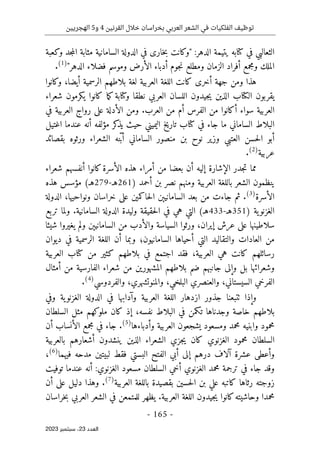 ‫القرنين‬ ‫خالل‬ ‫بخراسان‬ ‫العربي‬ ‫الشعر‬ ‫في‬ ‫الفلكيات‬ ‫توظيف‬
4
‫و‬
5
‫الهجريين‬
-
165
-
‫اﻟﻌﺪد‬
23
‫ﺳﺒﺘﻤﺒﺮ‬ ،
2023
‫في‬ ‫الثعالبي‬
‫ك‬
:‫الدهر‬ ‫يتيمة‬ ‫تابه‬
"
‫و‬
‫ك‬
‫خار‬‫ب‬ ‫انت‬
‫ى‬
‫و‬ ‫جد‬‫م‬‫ال‬ ‫مثابة‬ ‫السامانية‬ ‫الدولة‬ ‫في‬
‫ك‬
‫عبة‬
‫جوم‬‫ن‬ ‫ومطلع‬ ‫الزمان‬ ‫أفراد‬ ‫ومجمع‬ ‫الملك‬
‫الدهر‬ ‫فضلاء‬ ‫وموسم‬ ‫الأرض‬ ‫أدباء‬
"
)
1
(
.
‫أخر‬ ‫جهة‬ ‫ومن‬ ‫هذا‬
‫ى‬
‫ك‬
‫و‬ ،‫أيضا‬ ‫الرسمية‬ ‫بلاطهم‬ ‫لغة‬ ‫العربية‬ ‫اللغة‬ ‫انت‬
‫ك‬
‫انوا‬
‫ال‬ ‫يقربون‬
‫ك‬
‫و‬ ‫نطقا‬ ‫العربي‬ ‫اللسان‬ ‫جيدون‬‫ي‬ ‫الذين‬ ‫تاب‬
‫ك‬
‫تابة‬
‫ك‬ ‫ما‬‫ك‬
‫ي‬ ‫انوا‬
‫ك‬
‫شعراء‬ ‫رمون‬
‫أ‬ ‫سواء‬ ‫العربية‬
‫ك‬
‫عل‬ ‫الأدلة‬ ‫ومن‬ .‫العرب‬ ‫من‬ ‫أم‬ ‫الفرس‬ ‫من‬ ‫انوا‬
‫ى‬
‫في‬ ‫العربية‬ ‫رواج‬
‫الب‬
‫في‬ ‫جاء‬ ‫ما‬ ‫الساماني‬ ‫لاط‬
‫ك‬
‫يذ‬ ‫حيث‬ ‫اليميني‬ ‫تاريخ‬ ‫تاب‬
‫ك‬
‫اغتيل‬ ‫عندما‬ ‫أنه‬ ‫مؤلفه‬ ‫ر‬
‫الساماني‬ ‫منصور‬ ‫بن‬ ‫نوح‬ ‫وزير‬ ‫العتبي‬ ‫حسن‬‫ل‬‫ا‬ ‫أبو‬
‫الشعراء‬ ‫نه‬ّ‫ب‬‫أ‬
‫و‬
‫بقصائد‬ ‫رثوه‬
‫عربية‬
)
2
(
.
‫الأسرة‬ ‫هذه‬ ‫أمراء‬ ‫من‬ ‫بعضا‬ ‫أن‬ ‫إليه‬ ‫الإشارة‬ ‫جدر‬‫ت‬ ‫مما‬
‫ك‬
‫شعراء‬ ‫أنفسهم‬ ‫انوا‬
‫ومنهم‬ ‫العربية‬ ‫باللغة‬ ‫الشعر‬ ‫ينظمون‬
) ‫أحمد‬ ‫بن‬ ‫نصر‬
261
‫هـ‬
-
279
‫هـ‬
‫هذه‬ ‫مؤسس‬ (
‫الأسرة‬
)
3
(
‫حا‬‫ل‬‫ا‬ ‫السامانيېن‬ ‫بعد‬ ‫من‬ ‫جاءت‬ ‫ثم‬ .
‫ك‬
‫عل‬ ‫مين‬
‫ى‬
‫الدولة‬ ،‫ونواحيها‬ ‫خراسان‬
) ‫ية‬‫الغزنو‬
351
‫هـ‬
-
433
‫تربع‬ ‫ولما‬ .‫السامانية‬ ‫الدولة‬ ‫وليدة‬ ‫حقيقة‬‫ل‬‫ا‬ ‫في‬ ‫هي‬ ‫التي‬ (‫هـ‬
‫عل‬ ‫سلاطينها‬
‫ى‬
‫يغيروا‬ ‫ولم‬ ‫السامانيېن‬ ‫من‬ ‫والأدب‬ ‫السياسة‬ ‫ورثوا‬ ،‫إيران‬ ‫عرش‬
‫شيئا‬
‫ديوان‬ ‫في‬ ‫الرسمية‬ ‫اللغة‬ ‫أن‬ ‫وبما‬ ‫السامانيون؛‬ ‫أحياها‬ ‫التي‬ ‫والتقاليد‬ ‫العادات‬ ‫من‬
‫رسائلهم‬
‫ك‬
‫بلاطهم‬ ‫في‬ ‫اجتمع‬ ‫فقد‬ ،‫العربية‬ ‫هي‬ ‫انت‬
‫ك‬
‫من‬ ‫ثير‬
‫ك‬
‫العربية‬ ‫تاب‬
‫و‬
‫وإل‬ ‫بل‬ ‫شعرائها‬
‫ى‬
‫المشهور‬ ‫بلاطهم‬ ‫ضم‬ ‫جانبهم‬
‫ي‬
‫أمثال‬ ‫من‬ ‫الفارسية‬ ‫شعراء‬ ‫من‬ ‫ن‬
‫وال‬ ،‫البلخي‬ ‫والعنصري‬ ،‫السيستاني‬ ‫الفرخي‬
،‫منوتشهري‬
‫و‬
‫الفردوسي‬
)
4
(
.
‫وفي‬ ‫ية‬‫الغزنو‬ ‫الدولة‬ ‫في‬ ‫وآدابها‬ ‫العربية‬ ‫اللغة‬ ‫ازدهار‬ ‫جذور‬ ‫ٺتبعنا‬ ‫وإذا‬
‫ت‬ ‫وجدناها‬ ‫خاصة‬ ‫بلاطهم‬
‫ك‬
‫إذ‬ ،‫نفسه‬ ‫البلاط‬ ‫في‬ ‫من‬
‫كان‬
‫ملو‬
‫ك‬
‫السلطان‬ ‫مثل‬ ‫هم‬
‫وأدباءها‬ ‫العربية‬ ‫يشجعون‬ ‫ومسعود‬ ‫محمد‬ ‫وابنيه‬ ‫محمود‬
)
5
(
‫أن‬ ‫الأنساب‬ ‫مجمع‬ ‫في‬ ‫جاء‬ .
‫الغزنو‬ ‫محمود‬ ‫السلطان‬
‫ي‬
‫كان‬
‫بالعربية‬ ‫أشعارهم‬ ‫ينشدون‬ ‫الذين‬ ‫الشعراء‬ ‫جزي‬‫ي‬
‫و‬
‫أعط‬
‫ى‬
‫إل‬ ‫درهم‬ ‫آلاف‬ ‫عشرة‬
‫ى‬
‫فيهما‬ ‫مدحه‬ ‫لبيتين‬ ‫فقط‬ ‫البستي‬ ‫الفتح‬ ‫أبي‬
)
6
(
،
‫توفيت‬ ‫عندما‬ ‫أنه‬ :‫الغزنوي‬ ‫مسعود‬ ‫السلطان‬ ‫أخي‬ ‫الغزنوي‬ ‫محمد‬ ‫ترجمة‬ ‫في‬ ‫جاء‬ ‫وقد‬
‫رثاها‬ ‫زوجته‬
‫ك‬
‫العربية‬ ‫باللغة‬ ‫بقصيدة‬ ‫حسين‬‫ل‬‫ا‬ ‫بن‬ ‫علي‬ ‫اتبه‬
)
7
(
‫دلي‬ ‫وهذا‬ .
‫عل‬ ‫ل‬
‫ى‬
‫أن‬
‫وحاشيته‬ ‫محمدا‬
‫ك‬
‫خراسان‬‫ب‬ ‫العربي‬ ‫الشعر‬ ‫في‬ ‫للمتمعن‬ ‫يظهر‬ .‫العربية‬ ‫اللغة‬ ‫جيدون‬‫ي‬ ‫انوا‬
 