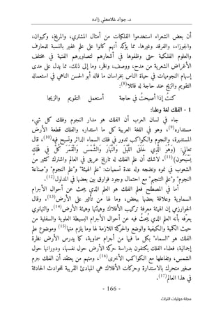 ‫زاده‬ ‫غالمعلي‬ ‫جواد‬ .‫د‬
-
166
-
‫اﻟﺘﺮاث‬ ‫ﺣﻮﻟﻴﺎت‬ ‫ﻣﺠﻠﺔ‬
‫الفل‬ ‫استخدموا‬ ‫الشعراء‬ ‫بعض‬ ‫أن‬
‫ك‬
‫و‬ ،‫والمريخ‬ ،‫المشتري‬ ‫أمثال‬ ‫من‬ ‫يات‬
‫ك‬
،‫يوان‬
‫و‬ ‫والفرقد‬ ،‫جوزاء‬‫ل‬‫وا‬
‫غيرها‬
.
‫يؤ‬ ‫مما‬
‫ك‬
‫أنهم‬ ‫د‬
‫ك‬
‫عل‬ ‫انوا‬
‫ى‬
‫للمعارف‬ ‫بالنسبة‬ ‫غفير‬ ‫علم‬
‫الفلـ‬ ‫والعلوم‬
‫ك‬
‫حت‬ ‫ية‬
‫ى‬
‫وظفوه‬
‫ختلف‬‫م‬ ‫في‬ ‫الفنية‬ ‫لتصاويرهم‬ ‫أشعارهم‬ ‫في‬ ‫ا‬
‫إل‬ ‫وما‬ ،‫خر‬‫ف‬‫و‬ ،‫ووصف‬ ،‫مدح‬ ‫من‬ ‫ية‬‫الشعر‬ ‫الأغراض‬
‫ى‬
‫ذل‬
‫ك‬
.
‫عل‬ ‫يدل‬ ‫مما‬
‫ى‬
‫مد‬
‫ى‬
‫أبو‬ ‫قاله‬ ‫ما‬ ‫خراسان‬‫ب‬ ‫الناس‬ ‫حياة‬ ‫في‬ ‫النجوميات‬ ‫إسهام‬
‫استعماله‬ ‫في‬ ‫الناهي‬ ‫حسن‬‫ل‬‫ا‬
‫التقويم‬
‫و‬
‫قائلا‬ ‫له‬ ‫حاجة‬ ‫عند‬ ‫الزيج‬
)
8
(
:
‫ك‬
‫حاجة‬ ‫في‬ ُ‫أصبحت‬ ‫إذا‬ ُ‫نت‬
‫التقويم‬ ‫أستعمل‬
‫جا‬‫ي‬‫والز‬
1
-
‫وعلما‬ ‫لغة‬ ‫الفلك‬
:
‫أن‬ ‫العرب‬ ‫لسان‬ ‫في‬ ‫جاء‬
‫كل‬ ‫وفلك‬ ‫النجوم‬ ‫مدار‬ ‫هو‬ ‫الفلك‬
‫شيء‬
‫مستداره‬
)
9
(
،
‫الأرض‬ ‫قطعة‬ ‫والفلك‬ ،‫استدار‬ ‫ما‬ ‫كل‬ ‫العربية‬ ‫اللغة‬ ‫في‬ ‫وهو‬
‫فيه‬ ‫وتسبح‬ ‫الدائر‬ ‫السماء‬ ‫فلك‬ ‫في‬ ‫تدور‬ ‫والـكواكب‬ ‫والنجوم‬ ،‫المستديرة‬
)
10
(
‫قال‬ ،
) :‫تعالي‬
‫ال‬ َ‫ق‬َ ‫َل‬‫خ‬ ‫ِي‬‫ذ‬َ
ّ ‫ال‬ َ‫ُو‬‫َه‬‫و‬
ٍ‫َك‬ ‫ل‬َ ‫ف‬ ‫ي‬ِ‫ف‬ ٌّ‫ل‬ُ‫ك‬ َ ‫َر‬‫م‬َ‫ق‬ْ‫َال‬‫و‬ َ
‫ْس‬‫م‬ َ
ّ‫ش‬‫َال‬‫و‬ َ‫ر‬‫ا‬َ ‫ه‬ َ
ّ‫ن‬‫َال‬‫و‬ َ‫ل‬ْ‫ي‬َ
ّ‫ل‬
‫ُون‬‫ح‬َ ‫ْب‬‫س‬
َ ‫ي‬
(
)
11
(
‫من‬ ‫كثير‬ ‫واشترك‬ ‫العالم‬ ‫في‬ ‫عريق‬ ‫تاريخ‬ ‫له‬ ‫الفلك‬ ‫علم‬ ‫أن‬ ‫لاشك‬ .
‫و"صناعة‬ "‫النجوم‬ ‫و"علم‬ "‫الهيئة‬ ‫"علم‬ :‫تسميات‬ ‫عدة‬ ‫وله‬ ‫ونضجه‬ ‫نموه‬ ‫في‬ ‫الشعوب‬
‫بين‬ ‫فوارق‬ ‫وجود‬ ‫احتمال‬ ‫مع‬ "‫التنجيم‬ ‫و"علم‬ "‫النجوم‬
‫المدلول‬ ‫في‬ ‫بعضها‬
)
12
(
.
‫المصطلح‬ ‫في‬ ‫أما‬
‫ف‬
‫الأجرام‬ ‫أحوال‬ ‫عن‬ ‫حث‬‫ب‬‫ي‬ ‫الذي‬ ‫العلم‬ ‫هو‬ ‫الفلك‬ ‫علم‬
‫عل‬ ‫تأثير‬ ‫من‬ ‫لها‬ ‫وما‬ ،‫ببعض‬ ‫بعضها‬ ‫وعلاقة‬ ‫ية‬‫السماو‬
‫ى‬
‫الأرض‬
)
13
(
‫وقال‬ .
‫الأرض‬ ‫وهيئة‬ ‫وهيئتها‬ ‫الأفلاك‬ ‫تركيب‬ ‫معرفة‬ ‫الهيئة‬ ‫إن‬ ‫خوارزمي‬‫ل‬‫ا‬
)
14
(
‫والتهانوي‬ .
‫في‬ ُ‫حث‬‫ب‬ُ ‫ي‬ ‫الذي‬ ‫العلم‬ ‫بأنه‬ ‫ّفه‬‫يعر‬
‫من‬ ‫والسفلية‬ ‫ية‬‫العلو‬ ‫البسيطة‬ ‫الأجرام‬ ‫أحوال‬ ‫عن‬ ‫ه‬
‫منها‬ ‫يلزم‬ ‫وما‬ ‫لها‬ ‫اللازمة‬ ‫كة‬
‫حر‬‫ل‬‫وا‬ ‫والوضع‬ ‫والـكيفية‬ ‫الكمية‬ ‫حيث‬
)
15
(
‫علم‬ ‫وموضوع‬
‫نظرة‬ ‫الأرض‬ ‫يدرس‬ ‫ما‬‫ك‬ ،‫ية‬‫سماو‬ ‫أجرام‬ ‫من‬ ‫فيها‬ ‫ما‬ ‫بكل‬ "‫"السماء‬ ‫هو‬ ‫الفلك‬
‫ودورانها‬ ،‫نفسها‬ ‫حول‬ ‫الأرض‬ ‫كة‬
‫حر‬ ‫بدراسة‬ ‫يكتفون‬ ‫الفلك‬ ‫فعلماء‬ ‫إجمالية؛‬
‫حول‬
،‫الشمس‬
‫الأخرى‬ ‫الـكواكب‬ ‫مع‬ ‫وتفاعلها‬
)
16
(
،
‫جرم‬ ‫الفلك‬ ‫أن‬ ‫يعتقد‬ ‫من‬ ‫ومنهم‬
‫حادثة‬‫ل‬‫ا‬ ‫حوادث‬‫ل‬‫ل‬ ‫القريبة‬ ‫المبادئ‬ ‫هي‬ ‫الأفلاك‬ ‫وحركات‬ ‫بالاستدارة‬ ‫متحرك‬ ‫صغير‬
‫العالم‬ ‫هذا‬ ‫في‬
)
17
(
.
 