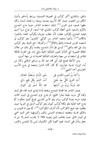‫زاده‬ ‫غالمعلي‬ ‫جواد‬ .‫د‬
-
168
-
‫اﻟﺘﺮاث‬ ‫ﺣﻮﻟﻴﺎت‬ ‫ﻣﺠﻠﺔ‬
‫والعل‬
‫ى‬
.
‫و‬
‫أ‬ ‫المشتري‬
‫ك‬
‫بر‬
‫ك‬
‫و‬
‫ك‬
‫جمو‬‫م‬‫ال‬ ‫في‬ ‫ب‬
‫وأديان‬ ‫بأساطير‬ ‫ويرتبط‬ ،‫الشمسية‬ ‫عة‬
‫الـ‬
‫ك‬
‫حيث‬ ‫الشعوب‬ ‫من‬ ‫ثير‬
‫كان‬
‫و‬ ‫السماء‬ ‫للمعان‬ ‫ربا‬ ‫بوصفه‬ ‫يعبدونه‬ ‫يون‬‫الآر‬
‫ك‬
‫ان‬
‫لد‬ ‫للسعود‬ ‫مظهرا‬
‫ى‬
‫الفرس‬
)
21
(
‫لذل‬
‫ك‬
‫الممدوح‬ ‫مدح‬ ‫حينما‬ ‫الشاعر‬ ‫استخدمه‬
‫بالـ‬
‫ك‬
‫أعطاه‬ ‫الذي‬ ‫والسعود‬ ‫ريم‬
‫ك‬
‫و‬
‫ك‬
‫أخر‬ ‫مرة‬ ‫يمدح‬ ‫ثم‬ .‫السعد‬ ‫هذا‬ ‫المشتري‬ ‫ب‬
‫ى‬
‫ب‬ ‫الممدوح‬ ‫فيشبه‬
‫ك‬
‫و‬
‫ك‬
‫ب‬
‫ب‬ ‫معروف‬ ‫عطارد‬ ‫لأن‬ ‫عطارد‬
‫ك‬
‫و‬
‫ك‬
‫والشعراء‬ ‫العلماء‬ ‫ب‬
‫وال‬
‫ك‬
‫تاب‬
)
22
(
،
‫من‬ ‫الشاعر‬ ‫يستفيد‬ ‫وأخيرا‬
‫ك‬
‫و‬
‫ك‬
‫"الشعر‬ ‫بي‬
‫ى‬
‫وهو‬ "
‫ك‬
‫و‬
‫ك‬
‫ّر‬‫ي‬‫ن‬ ‫ب‬
‫والتلألؤ‬ ّ‫و‬‫والعل‬ ‫للسعادة‬ ‫الفرس‬ ‫تستفيده‬
)
23
(
،
‫وهو‬ ‫الفرقد‬ ‫جمع‬ "‫و"الفراقد‬
‫ك‬
‫و‬
‫ك‬
‫ب‬
‫عل‬ ‫يدل‬
‫ى‬
‫جد‬‫م‬‫ال‬
‫و‬
‫العل‬
‫ى‬
)
24
(
‫جده‬‫م‬‫و‬ ‫الممدوح‬ ‫شأن‬ ّ‫و‬‫عل‬ ‫لترسيم‬
،
‫و‬
‫ك‬
‫ذل‬ ‫ل‬
‫ك‬
‫خل‬ ‫من‬
‫ال‬
‫الفلـ‬ ‫الصور‬ ‫أنشأتها‬ ‫التي‬ ‫ية‬‫التعبير‬ ‫الطاقة‬
‫ك‬
‫عل‬ ‫تدل‬ ‫والتي‬ ‫جميلة‬‫ل‬‫ا‬ ‫ية‬
‫ى‬
‫الفائقة‬ ‫القدرة‬
‫والمعارف‬ ‫جهة‬ ‫من‬ ‫استخدامها‬ ‫في‬ ‫للشاعر‬
‫الفلـ‬
‫ك‬
‫أخر‬ ‫جهة‬ ‫من‬ ‫له‬ ‫العديدة‬ ‫ية‬
‫ى‬
.
‫و‬ ‫الرقاشي‬ ‫إبراهيم‬ ‫بن‬ ‫الله‬ ‫عبد‬ ‫محمد‬ ‫أبي‬ ‫قول‬ ‫للمديح‬ ‫الأمثلة‬ ‫ومن‬
‫ك‬
‫من‬ ‫ان‬
،‫خوارزم‬ ‫بمدينة‬ ‫الوزراء‬ ‫أبناء‬
‫كان‬ ‫ما‬‫ك‬
‫ك‬
‫الأديب‬ ‫مدح‬ ‫في‬ ‫ومنجما‬ ‫شاعرا‬ ‫اتبا‬
‫ال‬ ‫أحمد‬ ‫خوارزمي‬‫ل‬‫ا‬
‫شبيبي‬
)
25
(
:
‫على‬ ‫َدى‬‫ف‬‫الم‬ ٍ
‫َبيب‬‫ش‬ ُ‫ن‬‫ب‬ ُ‫د‬‫أحم‬ ‫يا‬
ِ‫ن‬‫ِدثا‬‫ح‬‫ل‬‫ا‬ َ‫ة‬َ‫َطو‬‫س‬َ‫و‬ ِ‫ن‬‫ما‬َ
ّ‫الز‬ ِ‫ر‬‫َو‬‫ج‬
ٍ‫ل‬ِ‫ُقب‬‫م‬ ٍّ‫د‬ِ‫ج‬ ِّ‫ل‬‫لك‬ ُ‫ن‬‫القري‬ َ‫أنت‬
‫ي‬ِ‫ن‬‫دا‬ ٍ‫تح‬َ ‫ف‬ ِّ‫ل‬‫ِك‬ ‫ب‬ ُ‫َشير‬ ‫الب‬ َ‫أنت‬
‫َا‬‫ه‬ِ‫ع‬‫أتبا‬ ‫ِن‬‫م‬ ُ‫م‬‫بهرا‬ ٌ‫َة‬‫م‬‫َز‬‫ع‬ ‫لك‬
‫ُو‬‫م‬‫س‬
َ ‫ت‬ ٌ‫ة‬َ
ّ‫ِم‬‫ه‬ ‫لك‬
ِ‫ن‬‫كيوا‬ ‫إلى‬
‫الدهر‬ ‫ظلم‬ ‫جاه‬‫ت‬ ‫نفسه‬ ‫يفدي‬ ‫إنسانا‬ ‫جعله‬‫ي‬‫و‬ ‫الممدوح‬ ‫جاعة‬‫ش‬ ‫هنا‬ ‫الشاعر‬ ‫يصف‬
‫جاه‬‫ت‬‫و‬
‫ك‬
‫الفتح‬ ‫مبشرا‬ ‫مقبلة‬ ‫حرب‬ ‫ل‬
،
‫الثالث‬ ‫البيت‬ ‫في‬ ‫الممدوح‬ ‫عزم‬ ‫يمدح‬ ‫ثم‬
‫بعزمة‬ ‫عزمه‬ ‫فيشبه‬
‫ك‬
‫و‬
‫ك‬
‫وهو‬ ‫بهرام‬ ‫ب‬
‫الاسم‬
‫مع‬ ‫تشبيها‬ ‫للمريخ‬ ‫الفارسي‬
‫ك‬
‫وسا‬
‫ما‬‫ك‬
‫م‬ ‫بعلو‬ ‫العالية‬ ‫همته‬ ‫يمدح‬
‫ك‬
‫انة‬
‫ك‬
‫و‬
‫ك‬
‫ب‬
‫ك‬
‫ي‬
‫وهو‬ ‫وان‬
‫ك‬
‫و‬
‫ك‬
‫حيث‬ ‫العربية‬ ‫في‬ ‫الزحل‬ ‫ب‬
‫الـ‬ ‫شيخ‬ ‫عليه‬ ‫يطلقون‬
‫ك‬
‫وا‬
‫ك‬
‫الـ‬ ‫أشرف‬ ‫لأنه‬ ‫ب‬
‫ك‬
‫وا‬
‫ك‬
‫ب‬
)
26
(
،
‫ما‬‫ك‬
‫بن‬ ‫قابوس‬ ‫لنا‬ ‫ّر‬‫و‬‫ص‬
‫وشم‬
‫ك‬
‫و‬ ‫والقمر‬ ‫الشمس‬ ‫باستخدام‬ ‫وعظمته‬ ‫قدرته‬ ‫ير‬
‫ك‬
‫ضمني‬ ‫تشبيه‬ ‫ضمن‬ ‫سوفهما‬
‫لا‬ :‫قائلا‬ ‫يعيرونه‬ ‫الذين‬ ‫خاطب‬‫ي‬ ‫حيث‬ ‫الثاني‬ ‫البيت‬ ‫في‬
‫له‬ ‫من‬ ‫إلا‬ ‫الدهر‬ ‫حارب‬‫ي‬
‫ال‬ ‫ففي‬ ‫وشأن‬ ‫خطر‬
‫جوم‬‫ن‬ ‫سماء‬
‫ك‬
‫لـ‬ ‫ثيرة‬
‫ك‬
‫الـ‬ ‫ن‬
‫ك‬
‫والقمر‬ ‫للشمس‬ ‫إلا‬ ‫ليس‬ ‫سوف‬
،
 