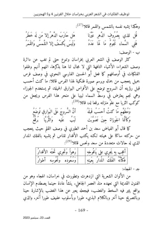 ‫القرنين‬ ‫خالل‬ ‫بخراسان‬ ‫العربي‬ ‫الشعر‬ ‫في‬ ‫الفلكيات‬ ‫توظيف‬
4
‫و‬
5
‫الهجريين‬
-
169
-
‫اﻟﻌﺪد‬
23
‫ﺳﺒﺘﻤﺒﺮ‬ ،
2023
‫وه‬
‫ك‬
‫قائلا‬ ‫والقمر‬ ‫بالشمس‬ ‫نفسه‬ ‫يشبه‬ ‫ذا‬
)
27
(
:
‫نا‬َ‫ر‬َ
ّ‫ي‬َ ‫ع‬ ِ‫ر‬‫ه‬ َ
ّ‫د‬‫ال‬ ِ
‫ُوف‬‫ر‬ُ‫ِص‬ ‫ب‬ ‫للذي‬ ‫ل‬
ُ ‫ق‬
ُ ‫َر‬‫ط‬َ‫خ‬ ‫ه‬
َ ‫ل‬ ‫َن‬‫م‬ ‫إلا‬ُ ‫هر‬ َ
ّ‫د‬‫ال‬ َ‫َب‬‫ر‬‫َا‬‫ح‬ ‫َل‬‫ه‬
ٌ‫د‬َ‫د‬َ ‫ع‬ ‫ا‬َ ‫ه‬َ ‫ل‬ ‫َا‬‫م‬ ٌ‫م‬‫ُو‬ ‫ُج‬‫ن‬ ِ‫ماء‬ َ
ّ‫س‬‫ال‬ ‫ِي‬‫ف‬َ ‫ف‬
ُ ‫َر‬‫م‬َ‫ق‬‫َال‬‫و‬ ُ
‫مس‬ َ
ّ‫ش‬‫ال‬ ‫إلا‬ ُ
‫َف‬‫س‬‫ك‬
ُ ‫ي‬ َ
‫يس‬
َ ‫َل‬‫و‬
‫ب‬
-
‫الوصف‬
:
‫ك‬
‫حت‬ ‫وتنوع‬ ‫خراسان‬‫ب‬ ‫العربي‬ ‫الشعر‬ ‫في‬ ‫الوصف‬ ‫ثر‬
‫ى‬
‫دائرة‬ ‫عن‬ ‫تغب‬ ‫لم‬
‫لا‬ ‫التي‬ ‫التافهة‬ ‫الأشياء‬ ،‫الشعراء‬ ‫وصف‬
‫بذ‬ ‫هنا‬ ‫لنا‬ ‫جال‬‫م‬
‫ك‬
‫وظفوا‬ ‫أنهم‬ ‫المهم‬ .‫رها‬
‫الفل‬
‫ك‬
‫أوصافهم‬ ‫في‬ ‫يات‬
‫ما‬‫ك‬
‫فرس‬ ‫وصف‬ ‫في‬ ‫النحوي‬ ‫الفارسي‬ ‫حسين‬‫ل‬‫ا‬ ‫أبو‬ ‫فعل‬
‫فلـ‬ ‫صورة‬ ‫ويرسم‬ ‫جماله‬ ‫من‬ ‫يتعجب‬ ‫جميل‬
‫ك‬
‫ال‬ ‫لهذا‬ ‫ية‬
‫ما‬ :‫قائلا‬ ‫فرس‬
‫ك‬
‫أحسب‬ ‫نت‬
‫عل‬ ‫توضع‬ ‫السروج‬ ‫أن‬ ‫رؤيته‬ ‫قبل‬
‫ى‬
‫جميلة‬‫ل‬‫ا‬ ‫البوارق‬ ‫الأفراس‬
،
‫جوزاء‬‫ل‬‫ا‬ ‫يستخدم‬ ‫ثم‬
‫السماء‬ ‫وسط‬ ‫في‬ ‫يعترض‬ ‫جم‬‫ن‬ ‫وهي‬
‫عل‬ ‫لبيبا‬
‫ى‬
‫من‬ ‫جعل‬‫ي‬‫و‬ ‫الفرس‬ ‫هذا‬ ‫منحر‬
‫ك‬
‫و‬
‫ك‬
‫قائلا‬ ‫له؛‬ ‫برقعا‬ ‫منزلته‬ ّ‫و‬‫عل‬ ‫مع‬ ‫يا‬‫الثر‬ ‫ب‬
)
28
(
:
ُ ‫ه‬
َ ‫بل‬َ ‫ق‬ ُ‫َب‬‫س‬‫أح‬ ُ‫كنت‬ ‫َا‬‫م‬ ٍ‫م‬ َ
ّ‫ه‬َ‫ط‬ُ‫م‬َ‫و‬
َ‫ج‬‫رو‬ُ
ّ‫س‬‫ال‬ َ
ّ‫ن‬‫أ‬
ُ‫ع‬َ‫ض‬‫و‬
ُ ‫ت‬ ِ‫ق‬‫َوار‬ ‫الب‬ ‫ى‬
َ ‫ل‬َ ‫ع‬
‫َت‬ ‫ب‬ َ
ّ‫و‬َ‫ص‬
َ ‫ت‬ َ‫ن‬‫ِي‬‫ح‬ ُ‫وزاء‬
َ ‫ج‬‫ل‬‫ا‬ ‫ما‬َ
ّ‫كأن‬
َ‫و‬
ُ‫ع‬
ُ ‫ُرق‬ ‫ب‬ ‫ا‬َ
ّ‫ي‬َ‫ر‬ُ
ّ‫ث‬‫َال‬‫و‬ ‫ليه‬َ ‫ع‬ ٌ
‫َب‬ ‫ب‬
َ ‫ل‬
‫ك‬
‫أبو‬ ‫قال‬ ‫ما‬
‫يتعجب‬ ‫حيث‬ ‫القلم‬ ‫وصف‬ ‫في‬ ‫الطبري‬ ‫أحمد‬ ‫بن‬ ‫سعد‬ ‫الفياض‬
‫حر‬ ‫من‬
‫ك‬
‫سا‬ ‫ته‬
‫ك‬
‫عل‬ ‫نا‬
‫ى‬
‫لـ‬ ‫هينته‬
‫ك‬
‫ي‬ ‫نه‬
‫ك‬
‫بالفل‬ ‫يشبهه‬ ‫ثم‬ ‫للناس‬ ‫الأقدار‬ ‫تب‬
‫ك‬
‫المدار‬
‫متعدد‬ ‫حالات‬ ‫له‬ ‫الذي‬
‫قائلا‬ ‫حس‬‫ن‬‫و‬ ‫سعد‬ ‫من‬ ‫ة‬
)
29
(
:
ِ‫ه‬ِ‫خ‬‫ُو‬ ‫َاف‬‫ي‬ ‫على‬ ‫ِي‬‫ر‬‫َج‬‫ي‬ ِ‫ه‬ِ ‫ب‬ ‫ِب‬‫ج‬‫ع‬‫أ‬
ُ‫ر‬‫الأقدا‬ ‫َه‬ ‫َحت‬‫ت‬ ‫ِي‬‫ر‬‫َج‬‫ت‬َ‫و‬ ً ‫َهوا‬‫ر‬
ِ‫ه‬ِ‫َين‬‫ع‬ِ ‫ب‬ ُ‫ر‬‫دا‬
ُ ‫الم‬ ُ‫ك‬َ ‫َل‬‫ف‬‫ال‬ ُ‫ه‬َ
ّ ‫َكأن‬ ‫ف‬
ُ‫ر‬‫أطوا‬ ‫ِه‬‫س‬‫ُو‬ ‫ُح‬‫ن‬‫و‬ ‫ِه‬‫د‬‫ُو‬‫ُع‬‫س‬َ‫و‬
‫جـ‬
-
‫الهجاء‬
:
‫ازدهرت‬ ‫التي‬ ‫ية‬‫الشعر‬ ‫الألوان‬ ‫من‬
‫و‬
‫الهجاء‬ ،‫خراسان‬ ‫في‬ ‫تطورت‬
‫و‬
‫من‬ ‫هو‬
‫ا‬ ‫القديمة‬ ‫الفنون‬
‫الإنسان‬ ‫يصطدم‬ ‫حينما‬ ‫عادة‬ ‫ينشأ‬ .‫جاهلي‬‫ل‬‫ا‬ ‫العصر‬ ‫منذ‬ ‫نعهده‬ ‫لتي‬
‫السخط‬ ‫فيه‬ ‫يثير‬ ‫بواقع‬
‫و‬
‫الغضب‬
،
‫حينا‬ ‫بالإشارة‬ ‫الغضب‬ ‫هذا‬ ‫عن‬ ‫يعبر‬ ‫فيجعله‬
‫وبال‬ ‫آخر‬ ‫حينا‬ ‫وبالتصريح‬
‫ك‬
‫طورا‬ ‫البذيء‬ ‫لام‬
‫و‬
‫والذي‬ .‫آخر‬ ‫طورا‬ ‫عفيف‬ ‫بأسلوب‬
 