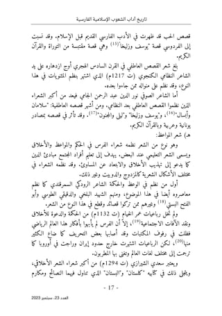 ‫الفارسية‬ ‫اإلسالمية‬ ‫الشعوب‬ ‫آداب‬ ‫تاريخ‬
-
17
-
‫اﻟﻌﺪد‬
23
‫ﺳﺒﺘﻤﺒﺮ‬ ،
2023
‫نسبت‬ ‫وقد‬ .‫الإسلام‬ ‫قبل‬ ‫القديم‬ ‫الفارسي‬ ‫الأدب‬ ‫في‬ ‫ظهرت‬ ‫قد‬ ‫حب‬‫ل‬‫ا‬ ‫قصص‬
‫قصة‬ ‫الفردوسي‬ ‫إلى‬
"
‫وزليخا‬ ‫يوسف‬
"
)
15
(
‫من‬ ‫مقتبسة‬ ‫قصة‬ ‫وهي‬
‫و‬ ‫التوراة‬
‫القرآن‬
.‫الـكريم‬
‫يد‬ ‫على‬ ‫ازدهاره‬ ‫أوج‬ ‫الهجري‬ ‫السادس‬ ‫القرن‬ ‫في‬ ‫العاطفي‬ ‫القصص‬ ‫شعر‬ ‫بلغ‬
‫)ت‬ ‫الـكنجوي‬ ‫النظامي‬ ‫الشاعر‬
1217
‫هذا‬ ‫في‬ ‫يات‬‫المثنو‬ ‫بنظم‬ ‫اشتهر‬ ‫الذي‬ (‫م‬
.‫بعده‬ ‫جاءوا‬ ‫ممن‬ ‫منواله‬ ‫على‬ ‫نظم‬ ‫وقد‬ ،‫النوع‬
‫الشعراء‬ ‫أكبر‬ ‫من‬ ‫فيعد‬ ‫جامي‬‫ل‬‫ا‬ ‫الرحمن‬ ‫عبد‬ ‫الدين‬ ‫نور‬ ‫الصوفي‬ ‫الشاعر‬ ‫أما‬
:‫العاطفية‬ ‫قصصه‬ ‫أشهر‬ ‫ومن‬ .‫النظامي‬ ‫بعد‬ ‫العاطفي‬ ‫القصص‬ ‫نظموا‬ ‫الذين‬
"
‫سلامان‬
‫وأبسال‬
"
)
16
(
،
"‫و‬
‫وزليخا‬ ‫يوسف‬
"
‫و‬
"
‫و‬ ‫ليلى‬
‫جنون‬‫م‬‫ال‬
"
)
17
(
.
‫بمصادر‬ ‫قصصه‬ ‫في‬ ‫تأثر‬ ‫وقد‬
.‫الـكريم‬ ‫وبالقرآن‬ ‫وعربية‬ ‫يونانية‬
:‫المواعظ‬ ‫شعر‬ (‫هـ‬
‫والأخلاق‬ ‫والمواعظ‬ ‫حكم‬‫ل‬‫ا‬ ‫في‬ ‫الفرس‬ ‫شعراء‬ ‫نظمه‬ ‫الشعر‬ ‫من‬ ‫نوع‬ ‫وهو‬
‫الدين‬ ‫مبادئ‬ ‫جتمع‬‫م‬‫ال‬ ‫أفراد‬ ‫تعليم‬ ‫إلى‬ ‫يهدف‬ .‫البعض‬ ‫عند‬ ‫التعليمي‬ ‫الشعر‬ ‫ويسمى‬
‫والابتعا‬ ‫الأخلاق‬ ‫تهذيب‬ ‫إلى‬ ‫يدعو‬ ‫ما‬‫ك‬
‫في‬ ‫الشعراء‬ ‫نظمه‬ ‫وقد‬ .‫المساوئ‬ ‫عن‬ ‫د‬
.‫ذلك‬ ‫وغير‬ ‫والدوبيت‬ ‫كالمزدوج‬‫ية‬‫الشعر‬ ‫الأشكال‬ ‫ختلف‬‫م‬
‫نظم‬ ‫ما‬‫ك‬ ‫السمرقندي‬ ‫الرودكي‬ ‫الشاعر‬ ‫حكمة‬‫ل‬‫وا‬ ‫الوعظ‬ ‫في‬ ‫نظم‬ ‫من‬ ‫أول‬
‫وأبو‬ ‫الطوسي‬ ‫والدقيقي‬ ‫البلخي‬ ‫الشهيد‬ ‫ومنهم‬ ،‫الموضوع‬ ‫هذا‬ ‫في‬ ‫أيضا‬ ‫معاصروه‬
‫البستي‬ ‫الفتح‬
)
18
(
.‫الشعر‬ ‫من‬ ‫النوع‬ ‫هذا‬ ‫في‬ ‫وقطع‬ ‫قصائد‬ ‫تركوا‬ ‫ممن‬ ‫وغيرهم‬
‫)ت‬ ‫خيام‬‫ل‬‫ا‬ ‫عمر‬ ‫رباعيات‬ ‫خل‬‫ت‬ ‫ولم‬
1132
‫للأخلاق‬ ‫والدعوة‬ ‫حكمة‬‫ل‬‫ا‬ ‫من‬ (‫م‬
‫الاجتماعية‬ ‫الآفات‬ ‫ونقد‬
)
19
(
‫ياضي‬‫الر‬ ‫العالم‬ ‫هذا‬ ‫بأفكار‬ ‫يأبهوا‬ ‫لم‬ ‫الفرس‬ ‫أن‬ ّ ‫إلا‬ ،
‫الـكثير‬ ‫ضاع‬ ‫ما‬‫ك‬ ‫يف‬‫التحر‬ ‫بعض‬ ‫أصابها‬ ‫وقد‬ ‫المكتبات‬ ‫رفوف‬ ‫في‬ ‫فظلت‬
‫منه‬
‫ا‬
)
20
(
،
‫ما‬‫ك‬ ‫أوروبا‬ ‫في‬ ‫وراجت‬ ‫إيران‬ ‫حدود‬ ‫خارج‬ ‫اشتهرت‬ ‫الرباعيات‬ ‫لـكن‬
.‫المطربون‬ ‫بها‬ ‫وتغنى‬ ‫العالم‬ ‫لغات‬ ‫ختلف‬‫م‬ ‫إلى‬ ‫ترجمت‬
‫)ت‬ ‫الشيرازي‬ ‫سعدي‬ ‫يعتبر‬‫و‬
1294
،‫الأخلاقي‬ ‫الشعر‬ ‫شعراء‬ ‫أكبر‬ ‫من‬ (‫م‬
‫ومكارم‬ ‫النصائح‬ ‫فيهما‬ ‫تناول‬ ‫الذي‬ "‫و"البستان‬ "‫"كلستان‬ ‫كتابيه‬ ‫في‬ ‫ذلك‬ ‫جلى‬‫ت‬‫وي‬
 