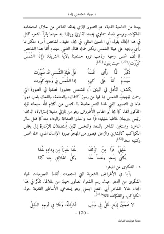 ‫زاده‬ ‫غالمعلي‬ ‫جواد‬ .‫د‬
-
170
-
‫اﻟﺘﺮاث‬ ‫ﺣﻮﻟﻴﺎت‬ ‫ﻣﺠﻠﺔ‬
‫خلا‬ ‫من‬ ‫الشاعر‬ ‫خلقه‬‫ي‬ ‫الذي‬ ‫التصوير‬ ‫هو‬ ،‫الفنية‬ ‫الناحية‬ ‫من‬ ‫يهمنا‬
‫استخدامه‬ ‫ل‬
‫الفل‬
‫ك‬
‫نتمثل‬ .‫الشعر‬ ‫يقرأ‬ ‫حينما‬ ‫به‬ ‫ويتلذذ‬ ‫القارئ‬ ‫حسه‬‫ي‬ ‫سماوي‬ ‫فضاء‬ ‫وترسيم‬ ‫يات‬
‫مت‬ ‫أمرد‬ ‫لشخص‬ ‫عفيف‬ ‫جاء‬‫ه‬ ‫في‬ ‫التغلبي‬ ‫حسين‬‫ل‬‫ا‬ ‫أبي‬ ‫بقول‬ ‫جال‬‫م‬‫ال‬ ‫هذا‬ ‫في‬
‫ك‬
‫لما‬ ‫بر‬
‫رأ‬
‫ى‬
‫عل‬ ‫وجهه‬
‫ى‬
‫وت‬ ‫الشمس‬ ‫هيئة‬
‫ك‬
‫الشخص‬ ‫هذا‬ ‫ألفا‬ ‫سيندم‬ ‫التغلبي‬ ‫فقال‬ ‫جماله‬‫ل‬ ‫بر‬
‫مس‬ ‫نوره‬ ‫وذهب‬ ‫وجهه‬ ‫شمس‬ ّ
‫ف‬
ُ ‫ل‬ ‫لما‬
‫يفة‬‫الشر‬ ‫بالآية‬ ‫تعينا‬
:
)
ُ
‫ْس‬‫م‬َّ‫ش‬‫ال‬ ‫َا‬‫ذ‬ ِ‫إ‬
(‫َت‬‫ر‬ِّ‫و‬ُ‫ك‬
)
30
(
‫يقول‬ ‫حيث‬
)
31
(
:
ُ‫َه‬‫س‬‫ف‬
َ ‫ن‬ ‫َأى‬‫ر‬ ‫ا‬َ
ّ‫م‬َ ‫ل‬ َ‫ر‬َ
ّ‫ب‬‫ك‬
َ ‫ت‬
‫َت‬‫ر‬ِّ‫و‬ُ‫ص‬ ‫َد‬ ‫ق‬ ِ‫س‬‫م‬ َ
ّ‫ش‬‫ال‬ ِ‫ة‬‫َيئ‬‫ه‬ ‫ى‬
َ ‫ل‬َ ‫ع‬
ِ‫ه‬ِ‫ر‬‫كب‬ ‫لى‬َ ‫ع‬ ً ‫ألفا‬ ُ‫م‬َ‫د‬‫ن‬َ ‫َي‬‫س‬
‫ِرت‬ّ‫و‬‫ك‬ِ‫ه‬ِ‫ه‬‫َج‬‫و‬ ‫ي‬ِ‫ف‬ ُ
‫مس‬ َ
ّ‫ش‬‫ال‬ ‫إذا‬
‫ي‬
‫ك‬
‫حضور‬ ‫للشمس‬ ‫أن‬ ‫البيتين‬ ‫في‬ ‫التأمل‬ ‫شف‬
‫ا‬
‫قصدي‬
‫ا‬
‫الت‬ ‫الصورة‬ ‫في‬
‫ي‬
‫رموز‬ ‫من‬ ‫فيها‬ ‫بما‬ ‫الشمس‬ .ّ‫و‬‫للمهج‬ ‫رسمت‬
‫ك‬
‫دورا‬ ‫يلعب‬ ‫واللمعان‬ ،‫والعظمة‬ ،‫جمال‬‫ل‬‫ا‬
‫من‬ ‫اقتبس‬ ‫لما‬ ‫خاصة‬ ‫الشعر‬ ‫لهذا‬ ‫الفني‬ ‫التصوير‬ ‫في‬ ‫هاما‬
‫ك‬
‫قوله‬ ‫سبحانه‬ ‫الله‬ ‫لام‬
‫المذ‬
‫ك‬
.‫آنفا‬ ‫ور‬
‫ما‬‫ك‬
‫أبو‬ ‫جا‬‫ه‬
‫خذا‬‫ه‬‫الد‬ ،‫إستراباذ‬ ‫مدينة‬ ‫نازلي‬ ‫من‬ ‫وهو‬ ‫الأطروش‬ ‫القاسم‬
ّ‫فر‬ :‫خليليه‬ ‫خاطبا‬‫م‬ ‫جرجان‬ ‫رئيس‬
‫معه‬ ‫والوداد‬ ‫الصداقة‬ ‫واحذرا‬ ‫منه‬ ‫ا‬
‫ما‬‫ك‬
‫سائر‬ ‫فعل‬
‫الناس‬
،
‫إل‬ ‫للإشارة‬ ‫ستعملان‬
ُ ‫ي‬ ‫الذين‬ ‫والنحس‬ ‫بالسعد‬ ‫الشاعر‬ ‫ويستعين‬
‫ى‬
‫بعض‬
‫الـ‬
‫ك‬
‫وا‬
‫ك‬
‫ب‬
‫ك‬
‫حس‬‫ن‬ ‫عمله‬ ‫الذي‬ ‫الإنسان‬ ‫صورة‬ ّ‫و‬‫المهج‬ ‫من‬ ‫فيصور‬ ‫والزحل‬ ‫المشتري‬
‫و‬
‫ك‬
‫سعد‬ ‫نيته‬
)
32
(
:
‫َا‬‫ذ‬ُ ‫خ‬‫ه‬ِّ‫د‬‫ال‬ َ‫ن‬ِ‫م‬ ‫ّا‬‫ر‬
ُ ‫ف‬ َ
ّ‫ي‬
َ ‫يل‬ِ ‫َل‬‫خ‬
‫ِدا‬‫و‬ ‫ِن‬‫م‬ً ‫ِرا‬‫ذ‬َ‫ح‬ ‫َا‬‫ذ‬ُ‫خ‬
‫ُذا‬‫خ‬ ِ‫ه‬ِ‫د‬
‫َا‬‫ذ‬َ‫ح‬ ً ‫َحسا‬‫ن‬‫و‬ ٍ‫د‬‫َع‬‫س‬ِ‫ب‬ ‫ى‬َ
ّ‫كن‬
ُ ‫ي‬
‫كذا‬ ‫ِنه‬‫م‬ ِ‫ق‬ِ ‫لائ‬
َ ‫خ‬‫ل‬‫ا‬ ُ
ّ‫ل‬‫وك‬
‫د‬
-
‫الش‬
‫ك‬
‫و‬
‫ى‬
‫الدهر‬ ‫من‬
:
،‫فيها‬ ‫النجوميات‬ ‫ألفاظ‬ ‫استعيرت‬ ‫التي‬ ‫ية‬‫الشعر‬ ‫الأغراض‬ ‫في‬ ‫رأينا‬
‫الش‬
‫ك‬
‫و‬
‫ى‬
‫نذ‬ .‫خلالها‬ ‫من‬ ‫جميلة‬ ‫تصاوير‬ ‫الشعراء‬ ‫رسم‬ ‫حيث‬ ‫الدهر‬ ‫من‬
‫ك‬
‫هذا‬ ‫في‬ ‫ر‬
‫البست‬ ‫الفتح‬ ‫أبي‬ ‫للشاعر‬ ‫مثالا‬ ‫جال‬‫م‬‫ال‬
‫حول‬ ‫القديمة‬ ‫الأساطير‬ ‫يستدعي‬ ‫وهو‬ ‫ي‬
‫الـ‬
‫ك‬
‫وا‬
‫ك‬
‫والفل‬ ‫ب‬
‫ك‬
‫قائلا‬ ‫يات‬
)
33
(
:
‫َب‬ ‫َب‬‫ص‬ ‫ي‬ِ‫ف‬ َ
ّ‫ل‬َ‫ظ‬ ٍ‫ر‬‫َه‬‫د‬
ِ ‫ل‬ َ
ّ‫ن‬
َ ‫َب‬‫عج‬
َ ‫ت‬ ‫لا‬
ُ‫ل‬ِ‫ف‬َ‫س‬‫ال‬ ِ‫ه‬ِ‫ج‬‫أو‬ ‫ي‬ِ‫ف‬ ‫لا‬َ ‫َع‬‫و‬ ،ُ‫ه‬
ُ ‫َاف‬‫ر‬‫أش‬
 