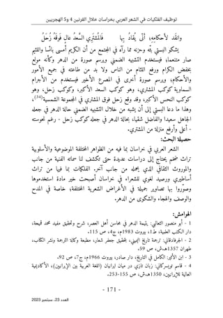 ‫القرنين‬ ‫خالل‬ ‫بخراسان‬ ‫العربي‬ ‫الشعر‬ ‫في‬ ‫الفلكيات‬ ‫توظيف‬
4
‫و‬
5
‫الهجريين‬
-
171
-
‫اﻟﻌﺪد‬
23
‫ﺳﺒﺘﻤﺒﺮ‬ ،
2023
‫ِها‬‫ب‬ ُ‫د‬‫قا‬
ُ ‫ي‬ ‫ّى‬ ‫أن‬ ‫ِ؛‬‫ه‬ِ‫م‬‫لأحكا‬ ‫َد‬‫ق‬‫وان‬
ُ‫ل‬َ‫ح‬ُ‫ز‬ ُ‫َه‬ ‫َوق‬ ‫ف‬ ٍ‫ل‬‫عا‬ ُ‫د‬‫ع‬ َ
ّ‫س‬‫ال‬ ‫ِي‬‫ر‬َ ‫شت‬
ُ ‫الم‬َ ‫ف‬
‫يش‬
‫ك‬
‫ف‬ ‫رآه‬ ‫مما‬ ‫وحزنه‬ ‫ّه‬‫ث‬‫ب‬ ‫البستي‬ ‫و‬
‫الـ‬ ‫أن‬ ‫من‬ ‫جتمع‬‫م‬‫ال‬ ‫ي‬
‫ك‬
‫أمس‬ ‫ريم‬
‫ى‬
‫واللئيم‬ ‫بائسا‬
‫و‬ ‫الدهر‬ ‫من‬ ‫صورة‬ ‫ويرسم‬ ‫الضمني‬ ‫التشبيه‬ ‫فيستخدم‬ ‫متنعما؛‬ ‫صار‬
‫ك‬
‫مولع‬ ‫أنه‬
‫الـ‬ ‫خفض‬‫ب‬
‫ك‬
‫ولا‬ ‫الناس‬ ‫من‬ ‫اللئام‬ ‫ورفع‬ ‫رام‬
‫الأمور‬ ‫جميع‬ ‫في‬ ‫طاعته‬ ‫من‬ ‫بد‬
‫والأح‬
‫ك‬
‫أخر‬ ‫صورة‬ ‫ويرسم‬ ‫ام؛‬
‫ى‬
‫الأجرام‬ ‫من‬ ‫فيستخدم‬ ‫الأخير‬ ‫المصرع‬ ‫في‬
‫ية‬‫السماو‬
‫ك‬
‫و‬
‫ك‬
‫المشتري‬ ‫ب‬
،
‫وهو‬
‫ك‬
‫و‬
‫ك‬
‫الأ‬ ‫السعد‬ ‫ب‬
‫ك‬
‫بر‬
،
‫و‬
‫ك‬
‫و‬
‫ك‬
‫زحل‬ ‫ب‬
،
‫وهو‬
‫ك‬
‫و‬
‫ك‬
‫الأ‬ ‫النحس‬ ‫ب‬
‫ك‬
‫بر‬
،
‫الشمسية‬ ‫جموعة‬‫م‬‫ال‬ ‫في‬ ‫المشتري‬ ‫فوق‬ ‫زحل‬ ‫وقع‬ ‫وقد‬
)
34
(
،
‫و‬
‫إل‬ ‫البستي‬ ‫دعا‬ ‫ما‬ ‫هذا‬
‫ى‬
‫الدهر‬ ‫حالة‬ ‫الضمني‬ ‫التشبيه‬ ‫خلال‬ ‫من‬ ‫يشبه‬ ‫أن‬
‫جعله‬ ‫في‬
‫شقيا‬ ‫والفاضل‬ ‫سعيدا‬ ‫جاهل‬‫ل‬‫ا‬
،
‫جعله‬ ‫في‬ ‫الدهر‬ ‫حالة‬‫ب‬
‫ك‬
‫و‬
‫ك‬
‫زحل‬ ‫ب‬
-
‫حوسته‬‫ن‬ ‫رغم‬
-
‫أعل‬
‫ى‬
.‫المشتري‬ ‫من‬ ‫منزلة‬ ‫وأرفع‬
:‫البحث‬ ‫حصيلة‬
‫والأسلوبية‬ ‫الموضوعية‬ ‫ختلفة‬‫م‬‫ال‬ ‫الظواهر‬ ‫من‬ ‫فيه‬ ‫بما‬ ‫خراسان‬ ‫في‬ ‫العربي‬ ‫الشعر‬
‫إل‬ ‫حتاج‬‫ي‬ ‫خم‬‫ض‬ ‫تراث‬
‫ى‬
‫حت‬ ‫عديدة‬ ‫دراسات‬
‫ى‬
‫ت‬
‫ك‬
‫جانب‬ ‫من‬ ‫الفنية‬ ‫سماته‬ ‫لنا‬ ‫شف‬
‫الفل‬ .‫آخر‬ ‫جانب‬ ‫من‬ ‫يحمله‬ ‫الذي‬ ‫الثقافي‬ ‫والموروث‬
‫ك‬
‫تراث‬ ‫من‬ ‫فيها‬ ‫بما‬ ‫يات‬
‫ورصيد‬ ‫أساطيري‬
‫استخدموها‬ ‫مادة‬ ‫خير‬ ‫أصبحت‬ ‫خراسان‬ ‫في‬ ‫للشعراء‬ ‫لغوي‬
‫المدح‬ ‫في‬ ‫خاصة‬ ‫ختلفة؛‬‫م‬‫ال‬ ‫ية‬‫الشعر‬ ‫الأغراض‬ ‫في‬ ‫جميلة‬ ‫تصاوير‬ ‫بها‬ ‫ّروا‬‫و‬‫وص‬
‫والهجاء‬ ‫والوصف‬
‫و‬
‫الش‬
‫ك‬
‫و‬
‫ى‬
.‫الدهر‬ ‫من‬
:‫الهوامش‬
1
-
‫أبو‬
‫منصور‬
‫الثعالبي‬
:
‫يتيمة‬
‫الدهر‬
‫في‬
‫حاسن‬‫م‬
‫أهل‬
،‫العصر‬
‫شرح‬
‫حقيق‬‫ت‬‫و‬
‫مفيد‬
‫محمد‬
،‫قميحة‬
‫دار‬
‫الـ‬
‫ك‬
‫تب‬
‫العل‬
،‫مية‬
‫ط‬
1
،
‫بيروت‬
1983
،‫م‬
‫ج‬
4
،
‫ص‬
115
.
2
-
‫جرفادقاني‬‫ل‬‫ا‬
:
‫ترجمة‬
‫تاريخ‬
،‫اليميني‬
‫حقيق‬‫ت‬‫ب‬
‫جعفر‬
،‫شعار‬
‫مطبعة‬
‫و‬
‫ك‬
‫الة‬
‫الترجمة‬
‫ونشر‬
‫ال‬
‫ك‬
،‫تاب‬
‫طهران‬
1357
‫هـ‬
.
،‫ش‬
‫ص‬
59
.
3
-
‫ابن‬
‫الأثير‬
:
‫ال‬
‫ك‬
‫امل‬
‫في‬
،‫التاريخ‬
‫دار‬
،‫صادر‬
‫بيروت‬
1966
،‫م‬
‫ج‬
7
،
‫ص‬
92
.
4
-
‫قاسم‬
‫تويسر‬
‫ك‬
‫اني‬
:
‫زبان‬
‫تازي‬
‫در‬
‫ميان‬
‫ايراني‬
‫ان‬
)
‫اللغة‬
‫العربية‬
‫بين‬
‫الإيرانيېن‬
(
،
‫الأ‬
‫ك‬
‫اديمية‬
‫العالية‬
،‫للإيرانيېن‬
1350
‫هـ‬
.
،‫ش‬
‫ص‬
155
-
253
.
 