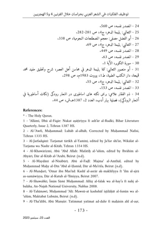 ‫القرنين‬ ‫خالل‬ ‫بخراسان‬ ‫العربي‬ ‫الشعر‬ ‫في‬ ‫الفلكيات‬ ‫توظيف‬
4
‫و‬
5
‫الهجريين‬
-
173
-
‫اﻟﻌﺪد‬
23
‫ﺳﺒﺘﻤﺒﺮ‬ ،
2023
24
-
‫المصدر‬
،‫نفسه‬
‫ص‬
560
.
25
-
‫الثعالبي‬
:
‫يتيمة‬
،‫الدهر‬
‫ج‬
4
،
‫ص‬
281
-
282
.
26
-
‫أبو‬
‫الفضل‬
‫مصف‬
‫ى‬
:
‫معجم‬
‫المصطلحات‬
،‫النجومية‬
‫ص‬
338
.
27
-
‫الثعالبي‬
:
‫يتيمة‬
،‫الدهر‬
‫ج‬
4
،
‫ص‬
69
.
28
-
‫المصدر‬
،‫نفسه‬
‫ص‬
449
.
29
-
‫المصدر‬
،‫نفسه‬
‫ص‬
63
.
30
-
‫سورة‬
‫الت‬
‫ك‬
،‫وير‬
‫الآية‬
1
.
31
-
‫أبو‬
‫منصور‬
‫الثعالبي‬
:
‫تتمة‬
‫يتيمة‬
‫الدهر‬
‫في‬
‫حاسن‬‫م‬
‫أهل‬
،‫العصر‬
‫شرح‬
‫حقيق‬‫ت‬‫و‬
‫مفيد‬
‫محمد‬
،‫قميحة‬
‫دار‬
‫الـ‬
‫ك‬
‫تب‬
،‫العلمية‬
‫ط‬
1
،
‫بيروت‬
1983
،‫م‬
‫ص‬
298
.
32
-
‫الثعالبي‬
:
‫يتيمة‬
،‫الدهر‬
‫ج‬
4
،
‫ص‬
55
.
33
-
‫المصدر‬
،‫نفسه‬
‫ص‬
153
.
34
-
‫ذو‬
‫الفقار‬
‫علامي‬
:
‫برخ‬
‫ى‬
‫ن‬
‫ك‬
‫ته‬
‫ها‬
‫ى‬
‫اساطير‬
‫ى‬
‫در‬
‫اشعار‬
‫رود‬
‫كى‬
)
‫ن‬
‫ك‬
‫ات‬
‫ية‬‫أساطير‬
‫في‬
‫أشعار‬
‫الروذ‬
‫ك‬
‫ي‬
(
،
‫فصلية‬
‫بهار‬
،‫أدب‬
‫العدد‬
2
،
1387
‫هـ‬
.
،‫ش‬
‫ص‬
44
.
References:
* - The Holy Quran.
1 - ‘Allāmī, Dhū al-Fiqār: Nukat aṣāṭīriyya fī ash‘ār al-Rudkī, Bihar Literature
Quarterly, Issue 2, Tehran 1387 HS.
2 - Al-‘Awfī, Muḥammad: Lubāb al-albāb, Corrected by Muḥammad Nafīsī,
Tehran 1335 HS.
3 - Al-Jarfadqānī: Tarjamat tārīkh al-Yamīnī, edited by Ja‘far shi‘ār, Wikālat al-
Tarjama wa Nashr al-Kitāb, Tehran 1354 HS.
4 - Al-Khawārizmī, Abū ‘Abd Allah: Mafātīḥ al-‘ulūm, edited by Ibrāhīm al-
Abyārī, Dār al-Kitāb al-‘Arabī, Beirut (n.d).
5 - Al-Maydānī al-Nīsābūrī, Abū al-Faḍl: Majma‘ al-Amthāl, edited by
Muḥammad Maḥy al-Dīn ‘Abd al-Ḥamīd, Dār al-Ma‘rifa, Beirut (n.d).
6 - Al-Munḍarī, ‘Omar ibn Mas‘ūd: Kashf al-asrār ak-makhfiyya fī ‘ilm al-ajrā
as-samāwiyya, Dār al-Kutub al-‘Ilmiyya, Beirut 2007.
7 - Al-Shawabkī, Īmān Sāmī Muḥammad: Alfāẓ al-falak wa al-hay’a fī nahj al-
balāha, An-Najah National University, Nablus 2008.
8 - Al-Tahānawī, Muḥammad ‘Alī: Mawsū-at kashshāf iṣṭilāḥāt al-funūn wa al-
‘ulūm, Maktabat Lubnān, Beirut (n.d).
9 - Al-Tha‘ālibī, Abū Manṣūr: Tatimmat yatīmat ad-dahr fī maḥāsin ahl al-aṣr,
 
