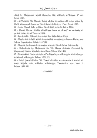 ‫زاده‬ ‫غالمعلي‬ ‫جواد‬ .‫د‬
-
174
-
‫اﻟﺘﺮاث‬ ‫ﺣﻮﻟﻴﺎت‬ ‫ﻣﺠﻠﺔ‬
edited by Muḥammad Mufīd Qumayḥa, Dār al-Kutub al-‘Ilmiyya, 1
st
ed.,
Beirut 1983.
10 - Al-Tha‘ālibī, Abū Manṣūr: Yatīat ad-dahr fī maḥāsin ahl al-‘aṣr, edited by
Mufīd Muḥammad Qumayḥa, Dār al-Kutub al-‘Ilmiyya, 1
st
ed., Beirut 1983.
11 - Amīn, Aḥmad: Ẓuhr al-Islām, Dār al-Kitāb al-‘Arabī, Beirut 2008.
12 - Chouli, Kheira: Al-alfāẓ al-falakiyya bayna aṣl al-waḍ‘ wa as-siyyāq al-
qur’ānī, University of Tlemcen 2014.
13 - Ibn al-’Āthīr: Al-kamil fī at-tārīkh, Dār Ṣādir, Beirut 1966.
14 - Muṣfā, Abū al-Faḍl: Mu‘jal al-muṣṭalaḥāt an-nujūmiyya, Iranian History and
Culture Organization, Tabriz 1357 HS.
15 - Muṣṭafā, Ibrāhīm et al.: Al-mu‘jam al-wasīṭ, Dār al-Da‘wa, Cairo (n.d).
16 - Shabānkārih Ay, Muḥammad ibn ‘Alī: Majma‘ al-Ansāb, Corrected by
Muḥammad Hāshim Muḥdath, Amīr Kabīr, Tehran 1363 HS.
17 - Tuwīsarkānī, Qāsim: Al-lugha al-‘arabiyya bayna al-Īrāniyyīn, al-Akādīmiyya
al-‘Āliyya li al-Īrāniyyīn, Tehran 1350 HS.
18 - Zadeh, Jawād Ghulām ‘Alī: Tawẓīf al-iqtibās wa at-taḍmīn fī al-adab al-
‘arabī, Majallat Āfāq al-Ḥaḍāra al-Islāmiyya, Twenty-first year, Issue 1,
Tehran 1439 AH.
o
 