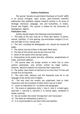 - 4 -
Authors Guidelines
The journal "Annales du patrimoine/Hawliyyat al-Turath" (ADP)
is an annual trilingual, open access, peer-reviewed scientific
publication that publishes original research articles in all areas of
heritage: literature, language, arts and humanities, in Arabic,
French and English. The Journal is edited by the University of
Mostaganem, Algeria.
Publication rules:
Authors should respect the following recommendations:
1 - The body of the text must be in Times New Roman 12 points,
normal, justified, 1.5 line spacing, top and bottom margins 2.5 cm,
left and right 4.5 cm, format (A4).
2 - The text, including the bibliographic list, should not exceed 20
pages.
3 - The article must be written in Microsoft Word (doc).
4 - The title of the article must be less than one line.
5 - Name of the author (first and last name).
6 - Presentation of the author (his title, affiliation, establishment of
origin, and email address).
7 - The journal does not accept articles in which two or more
authors participate, only articles written by single authors.
However, doctoral students can associate their supervisors.
8 - The author must attach an abstract of no more than 15 lines and
include five (5) keywords.
9 - The main title, abstract and five keywords must be in the
language of the article and in English.
10 - The text must not contain any underlined, bold or italic
characters with the exception of titles which may be in bold.
11 - Leave an indentation of 1 cm before the paragraphs.
12 - The levels of subdivision (title 1, title 2, title 3: in bold type),
(sub-title 1, sub-title 2, sub-title 3: in normal type), numbered in
Arabic numerals.
13 - Do not number the words "Introduction" and "Conclusion".
14 - The titles are followed by 2 points (:).
15 - It is recommended to use short titles and subtitles.
 