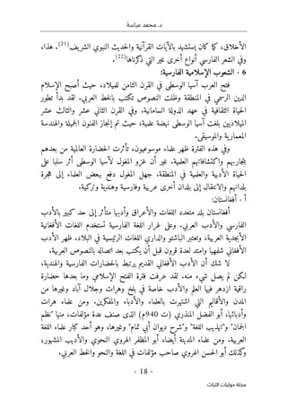 .‫د‬
‫عباسة‬ ‫محمد‬
-
18
-
‫اﻟﺘﺮاث‬ ‫ﺣﻮﻟﻴﺎت‬ ‫ﻣﺠﻠﺔ‬
‫الأخلاق‬
‫ك‬ ،
‫يف‬‫الشر‬ ‫النبوي‬ ‫حديث‬‫ل‬‫وا‬ ‫القرآنية‬ ‫بالآيات‬ ‫يستشهد‬ ‫كان‬ ‫ما‬
)
21
(
.
،‫هذا‬
‫كرناها‬
‫ذ‬ ‫التي‬ ‫غير‬ ‫أخرى‬ ‫أنواع‬ ‫الفارسي‬ ‫الشعر‬ ‫وفي‬
)
22
(
.
6
-
‫الفارسية‬ ‫الإسلامية‬ ‫الشعوب‬
:
‫الإسلام‬ ‫أصبح‬ ‫حيث‬ ،‫للميلاد‬ ‫الثامن‬ ‫القرن‬ ‫في‬ ‫الوسطى‬ ‫آسيا‬ ‫العرب‬ ‫فتح‬
‫خط‬‫ل‬‫با‬ ‫تكتب‬ ‫النصوص‬ ‫وظلت‬ ‫المنطقة‬ ‫في‬ ‫الرسمي‬ ‫الدين‬
.‫العربي‬
‫لقد‬
‫تطور‬ ‫بدأ‬
‫عشر‬ ‫والثالث‬ ‫عشر‬ ‫الثاني‬ ‫القرن‬ ‫وفي‬ .‫السامانية‬ ‫الدولة‬ ‫عهد‬ ‫في‬ ‫الثقافية‬ ‫حياة‬‫ل‬‫ا‬
‫والهندسة‬ ‫جميلة‬‫ل‬‫ا‬ ‫الفنون‬ ‫جاز‬‫ن‬‫إ‬ ‫تم‬ ‫حيث‬ ،‫علمية‬ ‫نهضة‬ ‫الوسطى‬ ‫آسيا‬ ‫بلغت‬ ‫الميلاديين‬
.‫والموسيقى‬ ‫ية‬‫المعمار‬
‫بع‬ ‫من‬ ‫العالمية‬ ‫حضارة‬‫ل‬‫ا‬ ‫تأثرت‬ ،‫موسوعيون‬ ‫علماء‬ ‫ظهر‬ ‫الفترة‬ ‫هذه‬ ‫وفي‬
‫دهم‬
‫على‬ ‫سلبا‬ ‫أثر‬ ‫الوسطى‬ ‫لآسيا‬ ‫المغول‬ ‫غزو‬ ‫أن‬ ‫غير‬ .‫العلمية‬ ‫واكتشافاتهم‬ ‫جاربهم‬‫ت‬‫ب‬
‫جرة‬‫ه‬ ‫إلى‬ ‫العلماء‬ ‫ببعض‬ ‫دفع‬ ‫المغول‬ ‫جهل‬ .‫المنطقة‬ ‫في‬ ‫والعلمية‬ ‫الأدبية‬ ‫حياة‬‫ل‬‫ا‬
.‫وتركية‬ ‫وهندية‬ ‫وفارسية‬ ‫عربية‬ ‫أخرى‬ ‫بلدان‬ ‫إلى‬ ‫والانتقال‬ ‫بلدانهم‬
‫أ‬
-
:‫أفغانستان‬
‫و‬ ‫اللغات‬ ‫متعدد‬ ‫بلد‬ ‫أفغانستان‬
‫بالأدب‬ ‫كبير‬ ‫حد‬ ‫إلى‬ ‫متأثر‬ ‫وأدبها‬ ‫الأعراق‬
‫الأفغانية‬ ‫اللغات‬ ‫تستخدم‬ ‫الفارسية‬ ‫اللغة‬ ‫غرار‬ ‫وعلى‬ .‫العربي‬ ‫والأدب‬ ‫الفارسي‬
‫الأدب‬ ‫ظهر‬ .‫البلاد‬ ‫في‬ ‫الرئيسية‬ ‫اللغات‬ ‫والداري‬ ‫الباشتو‬ ‫وتعتبر‬ ،‫العربية‬ ‫جدية‬‫ب‬‫الأ‬
‫العر‬ ‫بالنصوص‬ ‫اتصاله‬ ‫بعد‬ ‫يكتب‬ ‫أن‬ ‫قبل‬ ‫قرون‬ ‫لعدة‬ ‫وامتد‬ ‫شفهيا‬ ‫الأفغاني‬
.‫بية‬
،‫والهندية‬ ‫الفارسية‬ ‫حضارات‬‫ل‬‫با‬ ‫يرتبط‬ ‫القديم‬ ‫الأفغاني‬ ‫الأدب‬ ‫أن‬ ‫شك‬ ‫لا‬
‫حضارة‬ ‫بعدها‬ ‫وما‬ ‫الإسلامي‬ ‫الفتح‬ ‫فترة‬ ‫عرفت‬ ‫لقد‬ .‫منه‬ ‫شيء‬ ‫يصل‬ ‫لم‬ ‫لـكن‬
‫من‬ ‫وغيرها‬ ‫آباد‬ ‫وجلال‬ ‫وهرات‬ ‫بلخ‬ ‫في‬ ‫خاصة‬ ‫والأدب‬ ‫العلم‬ ‫فيها‬ ‫ازدهر‬ ‫راقية‬
‫والمف‬ ‫والأدباء‬ ‫بالعلماء‬ ‫اشتهرت‬ ‫التي‬ ‫والأقاليم‬ ‫المدن‬
‫هرات‬ ‫علماء‬ ‫ومن‬ .‫كرين‬
‫)ت‬ ‫المنذري‬ ‫الفضل‬ ‫أبو‬ ،‫وأدبائها‬
940
‫"نظم‬ ‫منها‬ ،‫مؤلفات‬ ‫عدة‬ ‫صنف‬ ‫الذى‬ (‫م‬
‫اللغة‬ ‫علماء‬ ‫كبار‬ ‫أحد‬ ‫وهو‬ ،‫وغيرها‬ "‫تمام‬ ‫أبي‬ ‫ديوان‬ ‫و"شرح‬ "‫اللغة‬ ‫و"تهذيب‬ "‫جمان‬‫ل‬‫ا‬
‫المشهور؛‬ ‫والأديب‬ ‫النحوي‬ ‫الهروي‬ ‫المظفر‬ ‫أبو‬ ،‫أيضا‬ ‫المدينة‬ ‫علماء‬ ‫ومن‬ .‫العربية‬
‫حس‬‫ل‬‫ا‬ ‫أبو‬ ‫كذلك‬
‫و‬
.‫العربي‬ ‫خط‬‫ل‬‫وا‬ ‫والنحو‬ ‫اللغة‬ ‫في‬ ‫مؤلفات‬ ‫صاحب‬ ‫الهروي‬ ‫ن‬
 