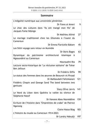 Revue Annales du patrimoine, N° 23, 2023
P-ISSN 1112-5020 / E-ISSN 2602-6945
- 7 -
Sommaire
L'inégalité numérique aux universités yéménites
Dr Fares al Ameri 9
Le choc des cultures dans "Ils ont mangé mon fils" de
Jacques Fame Ndongo
Dr Mathieu Altiné 27
Le mariage traditionnel chez les Ghomala à l’ouest du
Cameroun
Dr Emma Flaricelle Bakam 45
Les Sittii voyage sans retour en Numidie
Dr Doris Bages 63
Dynamique du patrimoine architectural islamique à
Ngaoundéré au Cameroun
Nouroudini Bia 79
Lecture socio-historique de "La réclusion solitaire" de Tahar
Ben Jelloun
Dr Frédéric Diffo 99
Le statut des femmes dans les œuvres de Beauvoir et Pirzad
Dr Mahboubeh Fahimkalam 121
Frédéric Chopin and George Sand The bond between two
geniuses
Stacy Olive Jarvis 141
Le Nord du Liban dans Qadisha la vallée du silence de
Stéphanie Nassif
Dr Hanane Abou Nasreddine 159
Ecriture de l’histoire dans "Empreintes de crabe" de Patrice
Nganang
Claire Nassa Blag 183
L’histoire du musée au Cameroun 1914-2023
Dr Landry Ndeudji 197
 