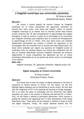 Revue Annales du patrimoine, N° 23, 2023, pp. 9 - 26
P-ISSN 1112-5020 / E-ISSN 2602-6945
Reçu le : 11/6/2023 - Accepté le : 29/7/2023
fgassare@yahoo.fr
© Université de Mostaganem, Algérie 2023
L'inégalité numérique aux universités yéménites
Dr Fares al Ameri
Université de Sana'a, Yémen
Résumé :
Cet article a comme objectif de montrer l'impact de l'inégalité
numérique sur le niveau d'acquisition des apprenants yéménites du
français. Pour cette raison, nous allons, tout d'abord, mettre en lumière
l'inégalité numérique et sa relation avec le contexte sociale. Nous traitons
ensuite l'insertion des TIC dans l'enseignement et apprentissage des langues
étrangères. Il s'agit de montrer la place de la technologie et les contraintes
que l'inégalité numérique peut engendrer dans le contexte de l'enseignement
et apprentissage de FLE au Yémen. Ainsi, nous allons suivre une méthode
d'observation participante qui consiste à orienter les apprenants et les
accompagner dans leur évolution tout en prenant des notes d'observation. Ces
notes seront analysées par rapport aux questions de l'inégalité sociale et
numérique. Enfin, les résultats obtenus ont montré que l'intégration des TIC
dans un contexte défavorable accentue l'inégalité numérique qui influence
négativement le niveau d'acquisition des apprenants qui ont un niveau
économique défavorable qui ne les permet pas d'avoir accès à la technologie
et aux réseaux.
Mots clés :
inégalité numérique, TIC, apprenants yéménites, inégalité sociale, FLE.
o
Digital inequality at Yemeni universities
Dr Fares al Ameri
University of Sana'a, Yemen
Abstract:
This article aims to show the impact of digital inequality on the level of
acquisition of Yemeni learners of French. For this reason, we will first
highlight digital inequality and its relationship to social context. We then deal
with the integration of ICT in the teaching and learning of foreign languages.
This is to show the place of technology and the constraints that digital
inequality can cause in the context of teaching and learning FLE in Yemen.
Thus, we will follow a method of participant observation, which consists in
guiding the learners and supporting them in their development while taking
observation notes. These notes will be analyzed in relation to issues of social
and digital inequality. Finally, the results obtained showed that the
 