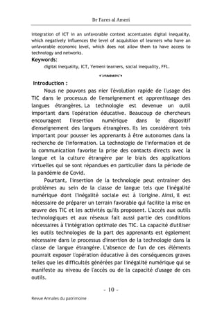 Dr Fares al Ameri
- 10 -
Revue Annales du patrimoine
integration of ICT in an unfavorable context accentuates digital inequality,
which negatively influences the level of acquisition of learners who have an
unfavorable economic level, which does not allow them to have access to
technology and networks.
Keywords:
digital inequality, ICT, Yemeni learners, social inequality, FFL.
o
Introduction :
Nous ne pouvons pas nier l'évolution rapide de l'usage des
TIC dans le processus de l'enseignement et apprentissage des
langues étrangères. La technologie est devenue un outil
important dans l'opération éducative. Beaucoup de chercheurs
encouragent l'insertion numérique dans le dispositif
d'enseignement des langues étrangères. Ils les considèrent très
important pour pousser les apprenants à être autonomes dans la
recherche de l'information. La technologie de l'information et de
la communication favorise la prise des contacts directs avec la
langue et la culture étrangère par le biais des applications
virtuelles qui se sont répandues en particulier dans la période de
la pandémie de Covid.
Pourtant, l'insertion de la technologie peut entrainer des
problèmes au sein de la classe de langue tels que l'inégalité
numérique dont l'inégalité sociale est à l'origine. Ainsi, il est
nécessaire de préparer un terrain favorable qui facilite la mise en
œuvre des TIC et les activités qu'ils proposent. L'accès aux outils
technologiques et aux réseaux fait aussi partie des conditions
nécessaires à l'intégration optimale des TIC. La capacité d'utiliser
les outils technologies de la part des apprenants est également
nécessaire dans le processus d'insertion de la technologie dans la
classe de langue étrangère. L'absence de l'un de ces éléments
pourrait exposer l'opération éducative à des conséquences graves
telles que les difficultés générées par l'inégalité numérique qui se
manifeste au niveau de l'accès ou de la capacité d'usage de ces
outils.
 