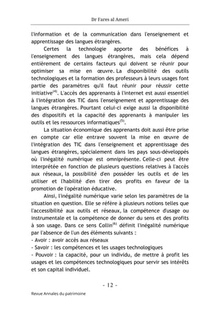 Dr Fares al Ameri
- 12 -
Revue Annales du patrimoine
l'information et de la communication dans l'enseignement et
apprentissage des langues étrangères.
Certes la technologie apporte des bénéfices à
l'enseignement des langues étrangères, mais cela dépend
entièrement de certains facteurs qui doivent se réunir pour
optimiser sa mise en œuvre. La disponibilité des outils
technologiques et la formation des professeurs à leurs usages font
partie des paramètres qu'il faut réunir pour réussir cette
initiative(4)
. L'accès des apprenants à l'internet est aussi essentiel
à l'intégration des TIC dans l'enseignement et apprentissage des
langues étrangères. Pourtant celui-ci exige aussi la disponibilité
des dispositifs et la capacité des apprenants à manipuler les
outils et les ressources informatiques(5)
.
La situation économique des apprenants doit aussi être prise
en compte car elle entrave souvent la mise en œuvre de
l'intégration des TIC dans l'enseignement et apprentissage des
langues étrangères, spécialement dans les pays sous-développés
où l'inégalité numérique est omniprésente. Celle-ci peut être
interprétée en fonction de plusieurs questions relatives à l'accès
aux réseaux, la possibilité d'en posséder les outils et de les
utiliser et l'habilité d'en tirer des profits en faveur de la
promotion de l'opération éducative.
Ainsi, l'inégalité numérique varie selon les paramètres de la
situation en question. Elle se réfère à plusieurs notions telles que
l'accessibilité aux outils et réseaux, la compétence d'usage ou
instrumentale et la compétence de donner du sens et des profits
à son usage. Dans ce sens Collin(6)
définit l'inégalité numérique
par l'absence de l'un des éléments suivants :
- Avoir : avoir accès aux réseaux
- Savoir : les compétences et les usages technologiques
- Pouvoir : la capacité, pour un individu, de mettre à profit les
usages et les compétences technologiques pour servir ses intérêts
et son capital individuel.
 