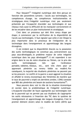L'inégalité numérique aux universités yéménites
- 13 -
N° 23, Septembre 2023
Pour Steyaert(7)
l'inégalité numérique doit être perçue en
fonction des paramètres suivants : l'accès aux technologies, les
compétences d'usage, les compétences institutionnelles et
stratégiques. Ainsi, l'inégalité numérique n'est pas seulement
présentée par l'incapacité d'accéder aux technologies et aux
réseaux mais aussi la difficulté de les manipuler correctement et
de les encadrer dans un plan institutionnel et stratégique.
C'est donc un processus qui doit être conçu étape par
étape ; à commencer par la vérification de la disponibilité de
l'accès aux technologies. Il faut signaler que celle-ci est l'étape la
plus importante dans le processus de l'intégration de la
technologie dans l'enseignement et apprentissage des langues
étrangères.
Il est évident que la disponibilité d'accès ou la possession
des outils technologiques ne constitue pas, contrairement aux
pays sous-développés, le problème majeur de cette inégalité
numérique dans les pays développés(8)
. Il est cependant à son
origine dans le cas de notre situation au Yémen, car le prix des
outils technologiques tels que l'ordinateur
portable, tablette, réseaux, etc., sont très chers pour un
apprenant yéménite au revenu faible ou modéré. Par
conséquent, la majorité des étudiants yéménites ne peuvent pas
se les procurer. Le conflit et la guerre a aussi aggravé la situation
et affaibli le revenu économique des Yéménites de manière que
le taux de pauvreté a triplé ces dernières années. L'ONU constate
que 80% des yéménites ont besoin de soutiens humanitaires(9)
.
Nous pouvons donc voir le rôle de la situation économique
et sociale dans la problématique de l'inégalité numérique.
L'incapacité d'accéder de façon appropriée aux technologies nait
de la pauvreté qui ne permet pas aux étudiants de s'approprier
les outils nécessaires à l'insertion des TIC dans le système de
l'enseignement et apprentissage des langues étrangères. C'est le
premier élément (Avoir) selon le modèle de Collin (2014) que
 