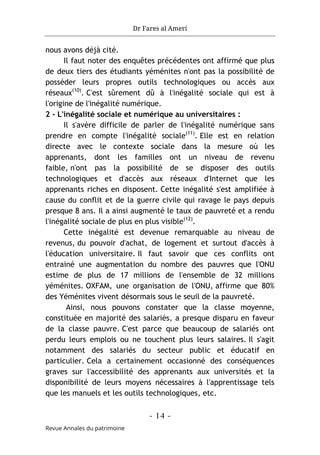 Dr Fares al Ameri
- 14 -
Revue Annales du patrimoine
nous avons déjà cité.
Il faut noter des enquêtes précédentes ont affirmé que plus
de deux tiers des étudiants yéménites n'ont pas la possibilité de
posséder leurs propres outils technologiques ou accès aux
réseaux(10)
. C'est sûrement dû à l'inégalité sociale qui est à
l'origine de l'inégalité numérique.
2 - L'inégalité sociale et numérique au universitaires :
Il s'avère difficile de parler de l'inégalité numérique sans
prendre en compte l'inégalité sociale(11)
. Elle est en relation
directe avec le contexte sociale dans la mesure où les
apprenants, dont les familles ont un niveau de revenu
faible, n'ont pas la possibilité de se disposer des outils
technologiques et d'accès aux réseaux d'Internet que les
apprenants riches en disposent. Cette inégalité s'est amplifiée à
cause du conflit et de la guerre civile qui ravage le pays depuis
presque 8 ans. Il a ainsi augmenté le taux de pauvreté et a rendu
l'inégalité sociale de plus en plus visible(12)
.
Cette inégalité est devenue remarquable au niveau de
revenus, du pouvoir d'achat, de logement et surtout d'accès à
l'éducation universitaire. Il faut savoir que ces conflits ont
entrainé une augmentation du nombre des pauvres que l'ONU
estime de plus de 17 millions de l'ensemble de 32 millions
yéménites. OXFAM, une organisation de l'ONU, affirme que 80%
des Yéménites vivent désormais sous le seuil de la pauvreté.
Ainsi, nous pouvons constater que la classe moyenne,
constituée en majorité des salariés, a presque disparu en faveur
de la classe pauvre. C'est parce que beaucoup de salariés ont
perdu leurs emplois ou ne touchent plus leurs salaires. Il s'agit
notamment des salariés du secteur public et éducatif en
particulier. Cela a certainement occasionné des conséquences
graves sur l'accessibilité des apprenants aux universités et la
disponibilité de leurs moyens nécessaires à l'apprentissage tels
que les manuels et les outils technologiques, etc.
 