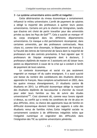 L'inégalité numérique aux universités yéménites
- 15 -
N° 23, Septembre 2023
3 - Le système universitaire entre conflit et inégalité :
Cette détérioration du niveau économique a certainement
influencé le milieu universitaire. L'arrêt de payement de salaires
a obligé la majorité des professeurs à quitter leurs postes
universitaires. Certains ont pris le chemin de l'émigration, tandis
que d'autres ont choisi de partir travailler pour des universités
privées ou dans les Pays de Golf(13)
. Cela a suscité un manque vif
du corps enseignant dans les différents départements
universitaires. Ce manque a été partiellement récompensé, dans
certaines universités, par des professeurs contractuels. Nous
citons ici, comme titre d'exemple, le Département de français à
la Faculté des lettres de l'Université de Sana'a dont la majorité de
professeurs ont des contrats provisoires. Il faut signaler que 12
professeurs de l'équipe enseignante dont 6 docteurs, 3
professeurs diplômés de master et 3 assistants ont dû laisser leurs
postes au département à cause de la crise qui a conduit à l'arrêt
de payement de leurs salaires.
Le contexte économique et social n'a pas seulement
engendré un manque vif du cadre enseignant. Il a aussi suscité
une baisse du nombre des candidatures des étudiants désirant
apprendre le français. Nous comptons actuellement en 2022, dans
les quatre niveaux d'enseignement, 21 étudiants contre 86
étudiants en 2013. La difficulté économique oblige la majorité
des étudiants diplômés de baccalauréat à chercher du travail
pour aider leurs familles au lieu de suivre des études
universitaires(14)
. C'est sûrement dû, comme nous l'avons signalé
ci-dessus, au conflit qui a rendu les conditions de vie de plus en
plus difficiles. Ainsi, la chance des apprenants issus de famille en
difficulté économique devient limitée par rapports à celle des
étudiants venus de familles riches. Cette inégalité sociale va
certainement conduire à de différentes inégalités telles que
l'inégalité numérique et engendrer des difficultés dans
l'intégration des TIC au système universitaire yéménite.
 