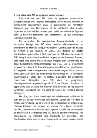 Dr Fares al Ameri
- 16 -
Revue Annales du patrimoine
4 - La place des TIC au système universitaire :
L'introduction des TIC dans le système universitaire
d'apprentissage des langues étrangères reste encore limitée et
timidement représentée dans le programme de formation
élaborée par les Universités et le Ministère des études
supérieures. Les médias ne font pas partie des éléments figurant
dans la liste de formation des professeurs, ce qui complique
l'introduction des TIC.
En revanche, La coopération franco-yéménite a pu
introduire l'usage des TIC dans certains départements qui
enseignent le français langue étrangère. L'ambassade de France
au Yémen a pu fournir, en 2010, une dizaine de postes
d'ordinateurs pour aider à l'introduction des TIC dans la classe de
FLE. Malgré le nombre insuffisant de postes d'ordinateurs fournis,
cela reste une bonne initiative pour intégrer par la suite des TIC
dans l'enseignement/apprentissage du FLE. Elle a également
proposé des stages de formation pour sensibiliser les professeurs
à l'usage de la technologie dans la classe de langue. Nous pouvons
ainsi constater que les contraintes matérielles et la formation
insuffisante à l'usage des TIC restent à l'origine des problèmes
concernant l'insertion des TIC dans le programme
d'enseignement/ apprentissage du FLE au Yémen. Pourtant, il
appartient aux acteurs de trouver une solution et de pouvoir
largement introduire les TIC dans la classe de français langue
étrangère.
De plus, la culture numérique est relativement faible sur le
plan social, ce qui limite par conséquent l'usage des TIC dans le
milieu universitaire. Le prix élevé des ordinateurs et d'accès aux
réseaux internet par rapport au revenu d'un citoyen yéménite
semble, comme nous l'avons déjà signalé, constituer un obstacle
de taille face à la diffusion des TIC dans la société yéménite. Par
conséquent, la majorité des étudiants ne possèdent pas
d'ordinateur chez eux et n'en connaissent pas donc correctement
 