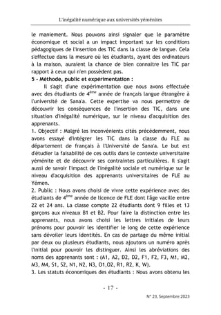 L'inégalité numérique aux universités yéménites
- 17 -
N° 23, Septembre 2023
le maniement. Nous pouvons ainsi signaler que le paramètre
économique et social a un impact important sur les conditions
pédagogiques de l'insertion des TIC dans la classe de langue. Cela
s'effectue dans la mesure où les étudiants, ayant des ordinateurs
à la maison, auraient la chance de bien connaitre les TIC par
rapport à ceux qui n'en possèdent pas.
5 - Méthode, public et expérimentation :
Il s'agit d'une expérimentation que nous avons effectuée
avec des étudiants de 4ème
année de français langue étrangère à
l'université de Sana'a. Cette expertise va nous permettre de
découvrir les conséquences de l'insertion des TIC, dans une
situation d'inégalité numérique, sur le niveau d'acquisition des
apprenants.
1. Objectif : Malgré les inconvénients cités précédemment, nous
avons essayé d'intégrer les TIC dans la classe du FLE au
département de français à l'Université de Sana'a. Le but est
d'étudier la faisabilité de ces outils dans le contexte universitaire
yéménite et de découvrir ses contraintes particulières. Il s'agit
aussi de savoir l'impact de l'inégalité sociale et numérique sur le
niveau d'acquisition des apprenants universitaires de FLE au
Yémen.
2. Public : Nous avons choisi de vivre cette expérience avec des
étudiants de 4ème
année de licence de FLE dont l'âge vacille entre
22 et 24 ans. La classe compte 22 étudiants dont 9 filles et 13
garçons aux niveaux B1 et B2. Pour faire la distinction entre les
apprenants, nous avons choisi les lettres initiales de leurs
prénoms pour pouvoir les identifier le long de cette expérience
sans dévoiler leurs identités. En cas de partage du même initial
par deux ou plusieurs étudiants, nous ajoutons un numéro après
l'initial pour pouvoir les distinguer. Ainsi les abréviations des
noms des apprenants sont : (A1, A2, D2, D2, F1, F2, F3, M1, M2,
M3, M4, S1, S2, N1, N2, N3, O1,O2, R1, R2, K, W).
3. Les statuts économiques des étudiants : Nous avons obtenu les
 