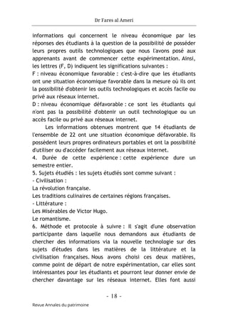 Dr Fares al Ameri
- 18 -
Revue Annales du patrimoine
informations qui concernent le niveau économique par les
réponses des étudiants à la question de la possibilité de posséder
leurs propres outils technologiques que nous l'avons posé aux
apprenants avant de commencer cette expérimentation. Ainsi,
les lettres (F, D) indiquent les significations suivantes :
F : niveau économique favorable : c'est-à-dire que les étudiants
ont une situation économique favorable dans la mesure où ils ont
la possibilité d'obtenir les outils technologiques et accès facile ou
privé aux réseaux internet.
D : niveau économique défavorable : ce sont les étudiants qui
n'ont pas la possibilité d'obtenir un outil technologique ou un
accès facile ou privé aux réseaux internet.
Les informations obtenues montrent que 14 étudiants de
l'ensemble de 22 ont une situation économique défavorable. Ils
possèdent leurs propres ordinateurs portables et ont la possibilité
d'utiliser ou d'accéder facilement aux réseaux internet.
4. Durée de cette expérience : cette expérience dure un
semestre entier.
5. Sujets étudiés : les sujets étudiés sont comme suivant :
- Civilisation :
La révolution française.
Les traditions culinaires de certaines régions françaises.
- Littérature :
Les Misérables de Victor Hugo.
Le romantisme.
6. Méthode et protocole à suivre : Il s'agit d'une observation
participante dans laquelle nous demandons aux étudiants de
chercher des informations via la nouvelle technologie sur des
sujets d'études dans les matières de la littérature et la
civilisation françaises. Nous avons choisi ces deux matières,
comme point de départ de notre expérimentation, car elles sont
intéressantes pour les étudiants et pourront leur donner envie de
chercher davantage sur les réseaux internet. Elles font aussi
 