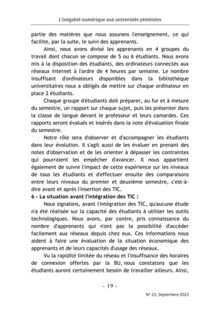 L'inégalité numérique aux universités yéménites
- 19 -
N° 23, Septembre 2023
partie des matières que nous assurons l'enseignement, ce qui
facilite, par la suite, le suivi des apprenants.
Ainsi, nous avons divisé les apprenants en 4 groupes du
travail dont chacun se compose de 5 ou 6 étudiants. Nous avons
mis à la disposition des étudiants, des ordinateurs connectés aux
réseaux internet à l'ordre de 4 heures par semaine. Le nombre
insuffisant d'ordinateurs disponibles dans la bibliothèque
universitaires nous a obligés de mettre sur chaque ordinateur en
place 2 étudiants.
Chaque groupe d'étudiants doit préparer, au fur et à mesure
du semestre, un rapport sur chaque sujet, puis les présenter dans
la classe de langue devant le professeur et leurs camardes. Ces
rapports seront évalués et insérés dans la note d'évaluation finale
du semestre.
Notre rôle sera d'observer et d'accompagner les étudiants
dans leur évolution. Il s'agit aussi de les évaluer en prenant des
notes d'observation et de les orienter à dépasser les contraintes
qui pourraient les empêcher d'avancer. Il nous appartient
également de suivre l'impact de cette expérience sur les niveaux
de tous les étudiants et d'effectuer ensuite des comparaisons
entre leurs niveaux du premier et deuxième semestre, c'est-à-
dire avant et après l'insertion des TIC.
6 - La situation avant l'intégration des TIC :
Nous signalons, avant l'intégration des TIC, qu'aucune étude
n'a été réalisée sur la capacité des étudiants à utiliser les outils
technologiques. Nous avons, par contre, pris connaissance du
nombre d'apprenants qui n'ont pas la possibilité d'accéder
facilement aux réseaux depuis chez eux. Ces informations nous
aident à faire une évaluation de la situation économique des
apprenants et de leurs capacités d'usage des réseaux.
Vu la rapidité limitée du réseau et l'insuffisance des horaires
de connexion offertes par la BU, nous constatons que les
étudiants auront certainement besoin de travailler ailleurs. Ainsi,
 