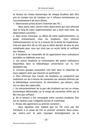 Dr Fares al Ameri
- 20 -
Revue Annales du patrimoine
le facteur du niveau économique de chaque étudiant doit être
pris en compte lors de l'analyse car il influera certainement sur
l'accomplissement de leurs tâches.
1. Observations prises durant l'insertion des TIC :
Nous avons noté, durant notre observation qui s'est effectué
tout le long de cette expérimentation qui a duré trois mois, les
observations suivantes :
a. Nous avons remarqué, au début de cette expérimentation, un
grand enthousiasme chez les étudiants. Ceci diminue
malheureusement au fur et à mesure de la durée de l'expérience.
Cela est peut-être dû au fait que la tâche devient de plus en plus
compliquée pour ceux qui n'ont pas un accès facile et suffisant
aux réseaux.
b. 9 étudiants de l'ensemble de 22 apportaient leurs ordinateurs
portables ou tablettes avec eux.
c. Les autres étudiants se contentaient des postes ordinateurs
disponibles dans la bibliothèque universitaire car ils n'en
possèdent pas.
d. Certains groupes avançaient très bien dans la rédaction de
leurs rapports alors que d'autres en souffraient.
e. Pour effectuer leur travail, les étudiants ne comptaient pas
seulement sur les 4 heures de connexion par semaine offertes par
la bibliothèque universitaire. Ils cherchaient, par ailleurs, chez
eux ou dans des cybercafés.
f. Un mécontentement de la part des étudiants qui ont un niveau
économique défavorable car le temps de connexion offert par la
BU n'est pas suffisant.
g. De la tension a été remarquée entre certains étudiants. Elle
est en relation avec l'inégalité sociale et numérique.
2. Niveau des apprenants au premier semestre :
Nous signalons tout d'abord que les TIC n'ont pas été
introduits à la classe de FLE au premier semestre. Nous avons,
par contre, suivi le plan classique d'enseignement où le
 