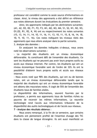L'inégalité numérique aux universités yéménites
- 21 -
N° 23, Septembre 2023
professeur est considéré comme la seule source d'informations en
classe. Ainsi, le niveau des apprenants a été défini en référence
aux notes obtenues durant les évaluations du premier semestre.
Ainsi, les apprenants indiqués par les abréviations suivantes:
(A1, A2, D2, D2, F1, F2, F3, M1, M2, M3, M4, S1, S2, N1, N2, N3,
O1,O2, R1, R2, K, W) ont eu respectivement les notes suivantes
(15, 13, 14, 11, 14, 10, 11, 16, 11, 13, 10, 11, 15, 8, 16, 14, 18,
10, 9, 10, 11, 16). Ces notes indiquent les niveaux réels des
apprenants que nous allons analyser dans la partie suivante.
3. Analyse des données :
En analysant les données indiquées ci-dessus, nous avons
noté les observations suivantes :
- La majorité des étudiants ont un niveau économique
défavorable. Ils constituent 68% de l'ensemble des étudiants. Ce
sont les étudiants qui ne peuvent pas avoir leurs propres outils ou
accès aux réseaux internet. Par contre, les étudiants qui ont un
niveau économique favorable sont de l'ordre de 32%. Ils ont la
possibilité d'obtenir leurs propres outils et accès aux réseaux
internet.
- Nous avons noté que 90% des étudiants, qui ont eu de bonnes
notes, ont un niveau économique défavorable tandis que la
majorité des étudiants qui ont un niveau économique favorable
ont obtenu des mauvaises notes. Il s'agit de 55% de l'ensemble des
étudiants issus de familles aisées.
La disponibilité des informations, souvent fournies par le
professeur, a permis aux apprenants issus de familles riches ou
pauvres de recevoir les mêmes informations. La nouvelle
technologie rend l'accès aux informations tributaire de la
disponibilité des outils technologiques et de l'accès aux réseaux.
7 - Analyse des résultats obtenus :
Nous avons remarqué, à la fin de ce semestre, que certains
étudiants ont pleinement profité de l'insertion d'usage des TIC
dans la classe de langue étrangère. Ils ont aussi manifesté un
 