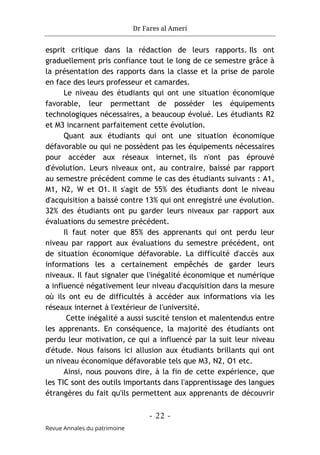 Dr Fares al Ameri
- 22 -
Revue Annales du patrimoine
esprit critique dans la rédaction de leurs rapports. Ils ont
graduellement pris confiance tout le long de ce semestre grâce à
la présentation des rapports dans la classe et la prise de parole
en face des leurs professeur et camardes.
Le niveau des étudiants qui ont une situation économique
favorable, leur permettant de posséder les équipements
technologiques nécessaires, a beaucoup évolué. Les étudiants R2
et M3 incarnent parfaitement cette évolution.
Quant aux étudiants qui ont une situation économique
défavorable ou qui ne possèdent pas les équipements nécessaires
pour accéder aux réseaux internet, ils n'ont pas éprouvé
d'évolution. Leurs niveaux ont, au contraire, baissé par rapport
au semestre précédent comme le cas des étudiants suivants : A1,
M1, N2, W et O1. Il s'agit de 55% des étudiants dont le niveau
d'acquisition a baissé contre 13% qui ont enregistré une évolution.
32% des étudiants ont pu garder leurs niveaux par rapport aux
évaluations du semestre précédent.
Il faut noter que 85% des apprenants qui ont perdu leur
niveau par rapport aux évaluations du semestre précédent, ont
de situation économique défavorable. La difficulté d'accès aux
informations les a certainement empêchés de garder leurs
niveaux. Il faut signaler que l'inégalité économique et numérique
a influencé négativement leur niveau d'acquisition dans la mesure
où ils ont eu de difficultés à accéder aux informations via les
réseaux internet à l'extérieur de l'université.
Cette inégalité a aussi suscité tension et malentendus entre
les apprenants. En conséquence, la majorité des étudiants ont
perdu leur motivation, ce qui a influencé par la suit leur niveau
d'étude. Nous faisons ici allusion aux étudiants brillants qui ont
un niveau économique défavorable tels que M3, N2, O1 etc.
Ainsi, nous pouvons dire, à la fin de cette expérience, que
les TIC sont des outils importants dans l'apprentissage des langues
étrangères du fait qu'ils permettent aux apprenants de découvrir
 