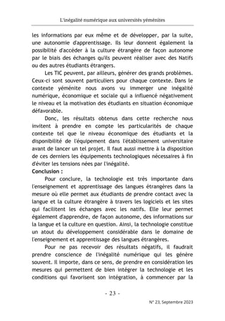 L'inégalité numérique aux universités yéménites
- 23 -
N° 23, Septembre 2023
les informations par eux même et de développer, par la suite,
une autonomie d'apprentissage. Ils leur donnent également la
possibilité d'accéder à la culture étrangère de façon autonome
par le biais des échanges qu'ils peuvent réaliser avec des Natifs
ou des autres étudiants étrangers.
Les TIC peuvent, par ailleurs, générer des grands problèmes.
Ceux-ci sont souvent particuliers pour chaque contexte. Dans le
contexte yéménite nous avons vu immerger une inégalité
numérique, économique et sociale qui a influencé négativement
le niveau et la motivation des étudiants en situation économique
défavorable.
Donc, les résultats obtenus dans cette recherche nous
invitent à prendre en compte les particularités de chaque
contexte tel que le niveau économique des étudiants et la
disponibilité de l'équipement dans l'établissement universitaire
avant de lancer un tel projet. Il faut aussi mettre à la disposition
de ces derniers les équipements technologiques nécessaires à fin
d'éviter les tensions nées par l'inégalité.
Conclusion :
Pour conclure, la technologie est très importante dans
l'enseignement et apprentissage des langues étrangères dans la
mesure où elle permet aux étudiants de prendre contact avec la
langue et la culture étrangère à travers les logiciels et les sites
qui facilitent les échanges avec les natifs. Elle leur permet
également d'apprendre, de façon autonome, des informations sur
la langue et la culture en question. Ainsi, la technologie constitue
un atout du développement considérable dans le domaine de
l'enseignement et apprentissage des langues étrangères.
Pour ne pas recevoir des résultats négatifs, il faudrait
prendre conscience de l'inégalité numérique qui les génère
souvent. Il importe, dans ce sens, de prendre en considération les
mesures qui permettent de bien intégrer la technologie et les
conditions qui favorisent son intégration, à commencer par la
 