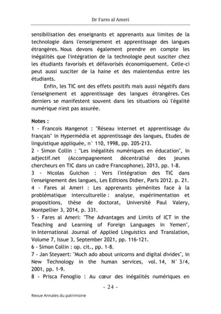 Dr Fares al Ameri
- 24 -
Revue Annales du patrimoine
sensibilisation des enseignants et apprenants aux limites de la
technologie dans l'enseignement et apprentissage des langues
étrangères. Nous devons également prendre en compte les
inégalités que l'intégration de la technologie peut susciter chez
les étudiants favorisés et défavorisés économiquement. Celle-ci
peut aussi susciter de la haine et des malentendus entre les
étudiants.
Enfin, les TIC ont des effets positifs mais aussi négatifs dans
l'enseignement et apprentissage des langues étrangères. Ces
derniers se manifestent souvent dans les situations où l'égalité
numérique n'est pas assurée.
Notes :
1 - Francois Mangenot : "Réseau internet et apprentissage du
français" in Hypermédia et apprentissage des langues, Etudes de
linguistique appliquée, n° 110, 1998, pp. 205-213.
2 - Simon Collin : "Les inégalités numériques en éducation", in
adjectif.net (Accompagnement décentralisé des jeunes
chercheurs en TIC dans un cadre Francophone), 2013, pp. 1-8.
3 - Nicolas Guichon : Vers l'intégration des TIC dans
l'enseignement des langues, Les Editions Didier, Paris 2012. p. 21.
4 - Fares al Ameri : Les apprenants yéménites face à la
problématique interculturelle : analyse, expérimentation et
propositions, thèse de doctorat, Université Paul Valery,
Montpellier 3, 2014, p. 331.
5 - Fares al Ameri: "The Advantages and Limits of ICT in the
Teaching and Learning of Foreign Languages in Yemen",
in International Journal of Applied Linguistics and Translation,
Volume 7, Issue 3, September 2021, pp. 116-121.
6 - Simon Collin : op. cit., pp. 1-8.
7 - Jan Steyaert: "Much ado about unicorns and digital divides", in
New Technology in the human services, vol. 14, N° 3/4,
2001, pp. 1-9.
8 - Prisca Fenoglio : Au cœur des inégalités numériques en
 