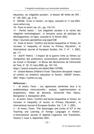 L'inégalité numérique aux universités yéménites
- 25 -
N° 23, Septembre 2023
éducation, les inégalités sociales", in Dossier DE Veille de l'IFE -
N° 139, 2021, pp. 2-16.
9 - OXFAM: "Crisis in Yemen", en ligne, consulté le 11 mai 2023.
www.oxfam.org
10 - Fares al ameri: op. cit., pp. 116-121.
11 - Partha Sarker : "Les inégalités sociales à la racine des
inégalités technologiques", in Annuaire suisse de politique de
développement, en ligne, consulté le 12 février 2023.
http://journals.openedition.org/aspd/538
12 - Fares al Ameri: "Conflict and Social Inequalities in Yemen: An
Increase in Inequality of Access to Primary Education", in
International Journal of European Studies, Vol. 7, N°. 1, 2023,
pp. 1-7.
13 - Alarifi Thekra : "L'impact de la guerre civile au Yémen sur
l'émigration des professeurs universitaires yéménites cherchant
du travail à l'étranger", in Revue des Recherches de l'Université
de Taez, N° 22, 31 mars 2020, pp, 101-134.
https://search.emarefa.net/detail/BIM-1337495.
14 - United Nations Children's Fund: "Education disrupted: impact
of conflict on children's education in Yemen", UNICEF Yemen,
2021. https://yemen.un.org
Références :
1 - Al Ameri, Fares : Les apprenants yéménites face à la
problématique interculturelle : analyse, expérimentation et
propositions, thèse de doctorat, Université Paul Valery,
Montpellier 3, Montpellier 2014.
2 - Al Ameri, Fares: "Conflict and Social Inequalities in Yemen: An
Increase in Inequality of Access to Primary Education", in
International Journal of European Studies, Vol. 7, N° 1, 2023.
3 - Al Ameri, Fares: "The Advantages and Limits of ICT in the
Teaching and Learning of Foreign Languages in Yemen",
in International Journal of Applied Linguistics and Translation,
Volume 7, Issue 3, September 2021.
 