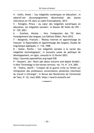 Dr Fares al Ameri
- 26 -
Revue Annales du patrimoine
4 - Collin, Simon : "Les inégalités numériques en éducation", in
adjectif.net (Accompagnement décentralisé des jeunes
chercheurs en TIC dans un cadre Francophone), 2013.
5 - Fenoglio, Prisca : Au cœur des inégalités numériques en
éducation, les inégalités sociales", in Dossier DE Veille de l'IFE -
N° 139, 2021.
6 - Guichon, Nicolas : Vers l'intégration des TIC dans
l'enseignement des langues, Les Editions Didier, Paris 2012.
7 - Mangenot, Francois : "Réseau internet et apprentissage du
français" in Hypermédia et apprentissage des langues, Etudes de
linguistique appliquée, n° 110, 1998.
8 - Sarker, Partha : "Les inégalités sociales à la racine des
inégalités technologiques", in Annuaire suisse de politique de
développement, en ligne, consulté le 12 février 2023.
http://journals.openedition.org/aspd/538
9 - Steyaert, Jan: "Much ado about unicorns and digital divides",
in New Technology in the human services, vol. 14, N° 3/4, 2001.
10 - Thekra, Alarifi : "L'impact de la guerre civile au Yémen sur
l'émigration des professeurs universitaires yéménites cherchant
du travail à l'étranger", in Revue des Recherches de l'Université
de Taez, N° 22, mars 2020. https://search.emarefa.net
o
 