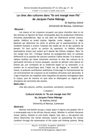 Revue Annales du patrimoine, N° 23, 2023, pp. 27 - 44
P-ISSN 1112-5020 / E-ISSN 2602-6945
Reçu le : 31/7/2023 - Accepté le : 30/8/2023
mathieualtine@yahoo.fr
© Université de Mostaganem, Algérie 2023
Le choc des cultures dans "Ils ont mangé mon fils"
de Jacques Fame Ndongo
Dr Mathieu Altiné
Université de Maroua, Cameroun
Résumé :
Les mœurs et les croyances occupent une place charnière dans la vie
des hommes et figurent de façon remarquable dans les productions littéraires
africaines postmodernes. Que ce soit dans les littératures écrites (roman,
poésie, théâtre) ou orales (mythe, légende, conte, épopée...), la règle
générale qui détermine les récits se précise par le questionnement de la
condition humaine à travers l’examen des modes de vie et des systèmes de
pensée. En tant qu’art au service du spectacle, le théâtre africain
postmoderne émeut tout autant qu’il aborde des thèmes religieux. Dans "Ils
ont mangé mon fils", l’intrigue institue les protagonistes dans un contexte
différencié où la question de cultures constitue l’épine dorsale. Il se dresse un
tableau dualiste qui laisse clairement entrevoir le choc des cultures où la
spiritualité africaine se trouve attaquée, tournée en dérision voire battue en
brèche par une civilisation de la modernité basée sur la rationalité. A la
lumière de la sociocritique dont l’objet est de dégager la "socialité" des
textes, la présente contribution ambitionne d’interroger le fonctionnement de
cet environnement de croyances où les traditions africaines sont éprouvées. Il
s’agit d’examiner les modalités selon lesquelles les opinions interagissent dans
le corpus, puis de montrer en quoi elles se télescopent au regard de la
divergence de convictions des actants.
Mots-clés :
choc des cultures, conflits, occultisme, sorcellerie, conviction.
o
Cultural shocks in "Ils ont mangé mon fils"
by Jacques Fame Ndongo
Dr Mathieu Altiné
University of Maroua, Cameroon
Abstract:
Manners and beliefs occupy a major place in figures and people's life in
a remarquable way in the African literary works. Whether in written literature
(novel, poetry, theater) or oral (myth, legend, tale, epic…), the general rule
which determines the stories becomes clearer by questioning the human
condition through the examination of life styles and thinking systems. Being
 
