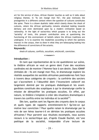 Dr Mathieu Altiné
- 28 -
Revue Annales du patrimoine
art for the service of show, African theater touches as well as it talks about
religious themes. In "Ils ont mangé mon fils", the plat institutes the
protagonists in a different context where the question of cultures constitutes
the spine. There is a drawn dualistic table which clearly shows the shock of
cultures, where the African spirituality remains attacked looking towards
derisory and even dominated upon by a modern civilisation based on
rationality. In the light of sociocritics which purpose is to bring out the
"sociality" of texts, this present contribution aims at questioning the
functioning of this environment of beliefs where the African traditions are
undergone. It is to examine the modalities according to which the opinions
interact in the corpus, then to show in what they are telescoping looking into
the difference of convictions of the actants.
Keywords:
shock of cultures, conflicts, occultism, witchcraft, conviction.
o
Introduction :
En tant que représentation de la vie quotidienne sur scène,
le théâtre africain se veut un genre dont l’une des vocations
cardinales est de montrer l’Homme face à son destin. Dans IOMMF
(Initiales de : Ils ont mangé mon fils), le dramaturge explore les
réalités auxquelles les sociétés africaines postmodernes font face
à travers deux catégories de croyants : la confrérie des sorciers
qui s’accrochent à l’absurdité dont l’inconscient collectif est
largement dominé par les pratiques diaboliques et les avant-
gardistes constitués des sceptiques à qui le dramaturge confie la
mission de démystifier les pratiques occultes. En effet, par
nature, le théâtre s’emploie à créer des situations dramatiques à
travers les conflits entre les individus et la société(1)
.
Dès lors, quelles sont les figures des croyants dans le corpus
et quels types de rapports entretiennent-ils ? Qu’est-ce qui
motive leur conviction ? Pour quelle raison le dramaturge par la
voix de son héros tourne-t-il en dérision les pratiques occultes
africaines ? Pour parvenir aux résultats escomptés, nous aurons
recours à la sociocritique qui, d’après Claude Duchet, est "une
poétique de la socialité, inséparable d’une lecture de
 