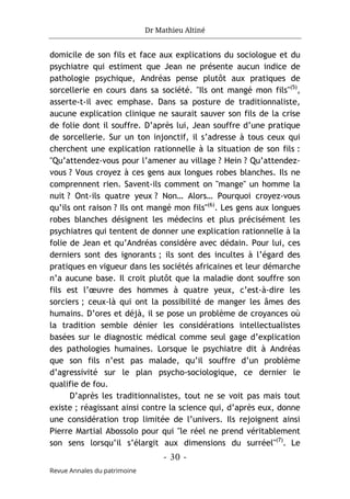 Dr Mathieu Altiné
- 30 -
Revue Annales du patrimoine
domicile de son fils et face aux explications du sociologue et du
psychiatre qui estiment que Jean ne présente aucun indice de
pathologie psychique, Andréas pense plutôt aux pratiques de
sorcellerie en cours dans sa société. "Ils ont mangé mon fils"(5)
,
asserte-t-il avec emphase. Dans sa posture de traditionnaliste,
aucune explication clinique ne saurait sauver son fils de la crise
de folie dont il souffre. D’après lui, Jean souffre d’une pratique
de sorcellerie. Sur un ton injonctif, il s’adresse à tous ceux qui
cherchent une explication rationnelle à la situation de son fils :
"Qu’attendez-vous pour l’amener au village ? Hein ? Qu’attendez-
vous ? Vous croyez à ces gens aux longues robes blanches. Ils ne
comprennent rien. Savent-ils comment on "mange" un homme la
nuit ? Ont-ils quatre yeux ? Non… Alors… Pourquoi croyez-vous
qu’ils ont raison ? Ils ont mangé mon fils"(6)
. Les gens aux longues
robes blanches désignent les médecins et plus précisément les
psychiatres qui tentent de donner une explication rationnelle à la
folie de Jean et qu’Andréas considère avec dédain. Pour lui, ces
derniers sont des ignorants ; ils sont des incultes à l’égard des
pratiques en vigueur dans les sociétés africaines et leur démarche
n’a aucune base. Il croit plutôt que la maladie dont souffre son
fils est l’œuvre des hommes à quatre yeux, c’est-à-dire les
sorciers ; ceux-là qui ont la possibilité de manger les âmes des
humains. D’ores et déjà, il se pose un problème de croyances où
la tradition semble dénier les considérations intellectualistes
basées sur le diagnostic médical comme seul gage d’explication
des pathologies humaines. Lorsque le psychiatre dit à Andréas
que son fils n’est pas malade, qu’il souffre d’un problème
d’agressivité sur le plan psycho-sociologique, ce dernier le
qualifie de fou.
D’après les traditionnalistes, tout ne se voit pas mais tout
existe ; réagissant ainsi contre la science qui, d’après eux, donne
une considération trop limitée de l’univers. Ils rejoignent ainsi
Pierre Martial Abossolo pour qui "le réel ne prend véritablement
son sens lorsqu’il s’élargit aux dimensions du surréel"(7)
. Le
 