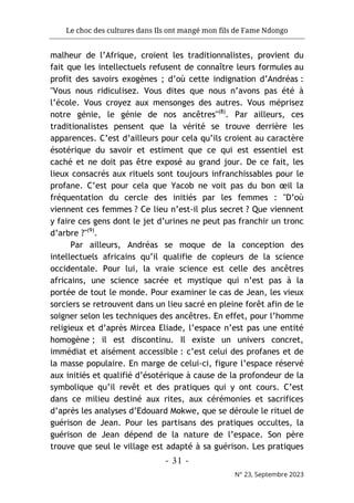 Le choc des cultures dans Ils ont mangé mon fils de Fame Ndongo
- 31 -
N° 23, Septembre 2023
malheur de l’Afrique, croient les traditionnalistes, provient du
fait que les intellectuels refusent de connaître leurs formules au
profit des savoirs exogènes ; d’où cette indignation d’Andréas :
"Vous nous ridiculisez. Vous dites que nous n’avons pas été à
l’école. Vous croyez aux mensonges des autres. Vous méprisez
notre génie, le génie de nos ancêtres"(8)
. Par ailleurs, ces
traditionalistes pensent que la vérité se trouve derrière les
apparences. C’est d’ailleurs pour cela qu’ils croient au caractère
ésotérique du savoir et estiment que ce qui est essentiel est
caché et ne doit pas être exposé au grand jour. De ce fait, les
lieux consacrés aux rituels sont toujours infranchissables pour le
profane. C’est pour cela que Yacob ne voit pas du bon œil la
fréquentation du cercle des initiés par les femmes : "D’où
viennent ces femmes ? Ce lieu n’est-il plus secret ? Que viennent
y faire ces gens dont le jet d’urines ne peut pas franchir un tronc
d’arbre ?"(9)
.
Par ailleurs, Andréas se moque de la conception des
intellectuels africains qu’il qualifie de copieurs de la science
occidentale. Pour lui, la vraie science est celle des ancêtres
africains, une science sacrée et mystique qui n’est pas à la
portée de tout le monde. Pour examiner le cas de Jean, les vieux
sorciers se retrouvent dans un lieu sacré en pleine forêt afin de le
soigner selon les techniques des ancêtres. En effet, pour l’homme
religieux et d’après Mircea Eliade, l’espace n’est pas une entité
homogène ; il est discontinu. Il existe un univers concret,
immédiat et aisément accessible : c’est celui des profanes et de
la masse populaire. En marge de celui-ci, figure l’espace réservé
aux initiés et qualifié d’ésotérique à cause de la profondeur de la
symbolique qu’il revêt et des pratiques qui y ont cours. C’est
dans ce milieu destiné aux rites, aux cérémonies et sacrifices
d’après les analyses d’Edouard Mokwe, que se déroule le rituel de
guérison de Jean. Pour les partisans des pratiques occultes, la
guérison de Jean dépend de la nature de l’espace. Son père
trouve que seul le village est adapté à sa guérison. Les pratiques
 