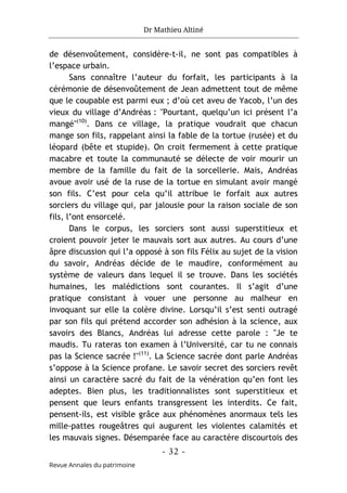 Dr Mathieu Altiné
- 32 -
Revue Annales du patrimoine
de désenvoûtement, considère-t-il, ne sont pas compatibles à
l’espace urbain.
Sans connaître l’auteur du forfait, les participants à la
cérémonie de désenvoûtement de Jean admettent tout de même
que le coupable est parmi eux ; d’où cet aveu de Yacob, l’un des
vieux du village d’Andréas : "Pourtant, quelqu’un ici présent l’a
mangé"(10)
. Dans ce village, la pratique voudrait que chacun
mange son fils, rappelant ainsi la fable de la tortue (rusée) et du
léopard (bête et stupide). On croit fermement à cette pratique
macabre et toute la communauté se délecte de voir mourir un
membre de la famille du fait de la sorcellerie. Mais, Andréas
avoue avoir usé de la ruse de la tortue en simulant avoir mangé
son fils. C’est pour cela qu’il attribue le forfait aux autres
sorciers du village qui, par jalousie pour la raison sociale de son
fils, l’ont ensorcelé.
Dans le corpus, les sorciers sont aussi superstitieux et
croient pouvoir jeter le mauvais sort aux autres. Au cours d’une
âpre discussion qui l’a opposé à son fils Félix au sujet de la vision
du savoir, Andréas décide de le maudire, conformément au
système de valeurs dans lequel il se trouve. Dans les sociétés
humaines, les malédictions sont courantes. Il s’agit d’une
pratique consistant à vouer une personne au malheur en
invoquant sur elle la colère divine. Lorsqu’il s’est senti outragé
par son fils qui prétend accorder son adhésion à la science, aux
savoirs des Blancs, Andréas lui adresse cette parole : "Je te
maudis. Tu rateras ton examen à l’Université, car tu ne connais
pas la Science sacrée !"(11)
. La Science sacrée dont parle Andréas
s’oppose à la Science profane. Le savoir secret des sorciers revêt
ainsi un caractère sacré du fait de la vénération qu’en font les
adeptes. Bien plus, les traditionnalistes sont superstitieux et
pensent que leurs enfants transgressent les interdits. Ce fait,
pensent-ils, est visible grâce aux phénomènes anormaux tels les
mille-pattes rougeâtres qui augurent les violentes calamités et
les mauvais signes. Désemparée face au caractère discourtois des
 