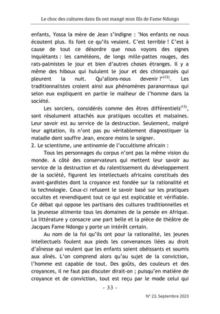 Le choc des cultures dans Ils ont mangé mon fils de Fame Ndongo
- 33 -
N° 23, Septembre 2023
enfants, Yossa la mère de Jean s’indigne : "Nos enfants ne nous
écoutent plus. Ils font ce qu’ils veulent. C’est terrible ! C’est à
cause de tout ce désordre que nous voyons des signes
inquiétants : les caméléons, de longs mille-pattes rouges, des
rats-palmistes le jour et bien d’autres choses étranges. Il y a
même des hiboux qui hululent le jour et des chimpanzés qui
pleurent la nuit. Qu’allons-nous devenir ?"(12)
. Les
traditionnalistes croient ainsi aux phénomènes paranormaux qui
selon eux expliquent en partie le malheur de l’homme dans la
société.
Les sorciers, considérés comme des êtres différentiels(13)
,
sont résolument attachés aux pratiques occultes et malsaines.
Leur savoir est au service de la destruction. Seulement, malgré
leur agitation, ils n’ont pas pu véritablement diagnostiquer la
maladie dont souffre Jean, encore moins le soigner.
2. Le scientisme, une antinomie de l’occultisme africain :
Tous les personnages du corpus n’ont pas la même vision du
monde. A côté des conservateurs qui mettent leur savoir au
service de la destruction et du ralentissement du développement
de la société, figurent les intellectuels africains constitués des
avant-gardistes dont la croyance est fondée sur la rationalité et
la technologie. Ceux-ci refusent le savoir basé sur les pratiques
occultes et revendiquent tout ce qui est explicable et vérifiable.
Ce débat qui oppose les partisans des cultures traditionnelles et
la jeunesse alimente tous les domaines de la pensée en Afrique.
La littérature y consacre une part belle et la pièce de théâtre de
Jacques Fame Ndongo y porte un intérêt certain.
Au nom de la foi qu’ils ont pour la rationalité, les jeunes
intellectuels foulent aux pieds les convenances liées au droit
d’aînesse qui veulent que les enfants soient obéissants et soumis
aux aînés. L’on comprend alors qu’au sujet de la conviction,
l’homme est capable de tout. Des goûts, des couleurs et des
croyances, il ne faut pas discuter dirait-on ; puisqu’en matière de
croyance et de conviction, tout est reçu par le mode celui qui
 
