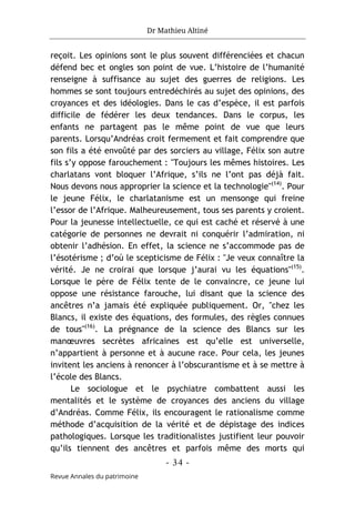 Dr Mathieu Altiné
- 34 -
Revue Annales du patrimoine
reçoit. Les opinions sont le plus souvent différenciées et chacun
défend bec et ongles son point de vue. L’histoire de l’humanité
renseigne à suffisance au sujet des guerres de religions. Les
hommes se sont toujours entredéchirés au sujet des opinions, des
croyances et des idéologies. Dans le cas d’espèce, il est parfois
difficile de fédérer les deux tendances. Dans le corpus, les
enfants ne partagent pas le même point de vue que leurs
parents. Lorsqu’Andréas croit fermement et fait comprendre que
son fils a été envoûté par des sorciers au village, Félix son autre
fils s’y oppose farouchement : "Toujours les mêmes histoires. Les
charlatans vont bloquer l’Afrique, s’ils ne l’ont pas déjà fait.
Nous devons nous approprier la science et la technologie"(14)
. Pour
le jeune Félix, le charlatanisme est un mensonge qui freine
l’essor de l’Afrique. Malheureusement, tous ses parents y croient.
Pour la jeunesse intellectuelle, ce qui est caché et réservé à une
catégorie de personnes ne devrait ni conquérir l’admiration, ni
obtenir l’adhésion. En effet, la science ne s’accommode pas de
l’ésotérisme ; d’où le scepticisme de Félix : "Je veux connaître la
vérité. Je ne croirai que lorsque j’aurai vu les équations"(15)
.
Lorsque le père de Félix tente de le convaincre, ce jeune lui
oppose une résistance farouche, lui disant que la science des
ancêtres n’a jamais été expliquée publiquement. Or, "chez les
Blancs, il existe des équations, des formules, des règles connues
de tous"(16)
. La prégnance de la science des Blancs sur les
manœuvres secrètes africaines est qu’elle est universelle,
n’appartient à personne et à aucune race. Pour cela, les jeunes
invitent les anciens à renoncer à l’obscurantisme et à se mettre à
l’école des Blancs.
Le sociologue et le psychiatre combattent aussi les
mentalités et le système de croyances des anciens du village
d’Andréas. Comme Félix, ils encouragent le rationalisme comme
méthode d’acquisition de la vérité et de dépistage des indices
pathologiques. Lorsque les traditionalistes justifient leur pouvoir
qu’ils tiennent des ancêtres et parfois même des morts qui
 