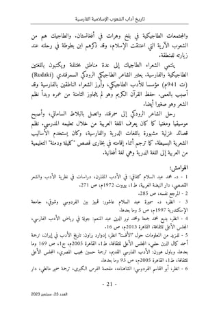 ‫الفارسية‬ ‫اإلسالمية‬ ‫الشعوب‬ ‫آداب‬ ‫تاريخ‬
-
21
-
‫اﻟﻌﺪد‬
23
‫ﺳﺒﺘﻤﺒﺮ‬ ،
2023
‫من‬ ‫هم‬ ‫والطاجيك‬ .‫أفغانستان‬ ‫في‬ ‫وهرات‬ ‫بلخ‬ ‫في‬ ‫الطاجيكية‬ ‫جتمعات‬‫م‬‫وال‬
،‫الإسلام‬ ‫اعتنقت‬ ‫التي‬ ‫ية‬‫الآر‬ ‫الشعوب‬
‫عند‬ ‫رحلته‬ ‫في‬ ‫بطوطة‬ ‫ابن‬ ‫كرهم‬
‫ذ‬ ‫وقد‬
.‫للمنطقة‬ ‫يارته‬‫ز‬
‫باللغتين‬ ‫يكتبون‬‫و‬ ‫ختلفة‬‫م‬ ‫مناطق‬ ‫عدة‬ ‫إلى‬ ‫الطاجيك‬ ‫الشعراء‬ ‫ينتمي‬
) ‫السمرقندي‬ ‫الرودكي‬ ‫الطاجيكي‬ ‫الشاعر‬ ‫يعتبر‬ .‫والفارسية‬ ‫الطاجيكية‬
Rudaki
(
‫)ت‬
941
‫وقد‬ ‫بالفارسية‬ ‫الناطقين‬ ‫الشعراء‬ ‫وأبرز‬ ،‫الطاجيكي‬ ‫للأدب‬ ‫مؤسسا‬ (‫م‬
‫بال‬ ‫أصيب‬
‫نظم‬ ‫وبدأ‬ ‫عمره‬ ‫من‬ ‫الثامنة‬ ‫جاوز‬‫ت‬‫ي‬ ‫لم‬ ‫وهو‬ ‫الـكريم‬ ‫القرآن‬ ‫حفظ‬ .‫عمى‬
.‫أيضا‬ ‫صغيرا‬ ‫وهو‬ ‫الشعر‬
‫الشاعر‬ ‫رحل‬
‫ال‬
‫إل‬ ‫رودكي‬
‫الساماني‬ ‫بالبلاط‬ ‫واتصل‬ ‫سمرقند‬ ‫ى‬
،
‫و‬
‫أصبح‬
‫نظم‬ .‫المدرسي‬ ‫تعليمه‬ ‫خلال‬ ‫من‬ ‫العربية‬ ‫اللغة‬ ‫يعرف‬ ‫كان‬ ‫ما‬‫ك‬ ‫ومغنيا‬ ‫موسيقيا‬
‫والفارسي‬ ‫ية‬‫الدر‬ ‫باللغات‬ ‫مشهورة‬ ‫غزلية‬ ‫قصائد‬
‫الأساليب‬ ‫يستخدم‬ ‫وكان‬ ،‫ة‬
‫التعليمية‬ "‫ودمنة‬ ‫"كليلة‬ ‫قصص‬ ‫خارى‬‫ب‬ ‫في‬ ‫إقامته‬ ‫أثناء‬ ‫ترجم‬ ‫ما‬‫ك‬ .‫البسيطة‬ ‫ية‬‫الشعر‬
.‫أفغانية‬ ‫لغة‬ ‫وهي‬ ‫ية‬‫الدر‬ ‫اللغة‬ ‫إلى‬ ‫العربية‬ ‫من‬
:‫الهوامش‬
1
-
‫والشعر‬ ‫الأدب‬ ‫ية‬‫نظر‬ ‫في‬ ‫دراسات‬ ،‫المقارن‬ ‫الأدب‬ ‫في‬ :‫كفافي‬ ‫السلام‬ ‫عبد‬ ‫محمد‬ .‫د‬
‫العربي‬ ‫النهضة‬ ‫دار‬ ،‫القصصي‬
‫ط‬ ،‫ة‬
1
‫بيروت‬ ،
1972
‫م‬
‫ص‬ ،
271
.
2
-
‫نفسه‬ ‫المرجع‬
‫ص‬ ،
285
.
3
-
‫قمب‬ :‫عاشور‬ ‫السلام‬ ‫عبد‬ ‫سميرة‬ .‫د‬ ،‫انظر‬
‫ي‬
‫جامعة‬ ،‫وشوقي‬ ‫الفردوسي‬ ‫بين‬ ‫ز‬
‫ية‬‫الإسكندر‬
1997
‫م‬
‫ص‬ ،
5
.‫بعدها‬ ‫وما‬
4
-
،‫الفارسي‬ ‫الأدب‬ ‫ياض‬‫ر‬ ‫في‬ ‫جولة‬ :‫المنعم‬ ‫عبد‬ ‫الدين‬ ‫نور‬ ‫ومحمد‬ ‫جمعة‬ ‫محمد‬ ‫بديع‬ ،‫انظر‬
،‫للثقافة‬ ‫الأعلى‬ ‫جلس‬‫م‬‫ال‬
‫القاهرة‬
2013
‫م‬
‫ص‬ ،
16
.
5
-
‫حول‬ ‫المعلومات‬ ‫من‬ ‫للمزيد‬
"
‫الأفستا‬
"
‫ترجمة‬ ،‫إيران‬ ‫في‬ ‫الأدب‬ ‫تاريخ‬ :‫براون‬ ‫إدوارد‬ ،‫انظر‬
‫ط‬ ،‫للثقافة‬ ‫الأعلى‬ ‫جلس‬‫م‬‫ال‬ ،‫حلمي‬ ‫الدين‬ ‫مال‬‫ك‬ ‫أحمد‬
1
‫القاهرة‬ ،
2005
‫ج‬ ،‫م‬
1
‫ص‬ ،
169
‫وما‬
‫جل‬‫م‬‫ال‬ ،‫المصري‬ ‫جيب‬‫م‬ ‫حسين‬ ‫ترجمة‬ ،‫القديم‬ ‫الفارسي‬ ‫الأدب‬ :‫هورن‬ ‫وباول‬ .‫بعدها‬
‫الأعلى‬ ‫س‬
‫ط‬ ،‫للثقافة‬
1
‫القاهرة‬ ،
2005
‫م‬
‫ص‬ ،
93
‫بعدها‬ ‫وما‬
.
6
-
‫دار‬ ،‫مالطي‬ ‫سمير‬ ‫ترجمة‬ ،‫الـكبرى‬ ‫الفرس‬ ‫ملحمة‬ ،‫الشاهنامه‬ :‫الفردوسي‬ ‫القاسم‬ ‫أبو‬ ،‫انظر‬
 