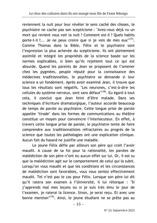 Le choc des cultures dans Ils ont mangé mon fils de Fame Ndongo
- 35 -
N° 23, Septembre 2023
reviennent la nuit pour leur révéler le sens caché des choses, le
psychiatre ne cache pas son scepticisme : "Avez-vous déjà vu un
mort qui revient vous voir la nuit ? Comment est-il ? Quels habits
porte-t-il ?... Je ne peux croire que si je vois de mes eux"(17)
.
Comme Thomas dans la Bible, Félix et le psychiatre sont
l’expression la plus achevée du scepticisme. Ils ont pleinement
assimilé et intégré les propriétés de la science basée sur les
normes explicables, si bien qu’ils rejettent tout ce qui est
absurde. Quand les parents de Jean se proposent de l’amener
chez les pygmées, peuple réputé pour la connaissance des
médecines traditionnelles, le psychiatre se demande si leur
science a un fondement. Après avoir examiné Jean, il trouve que
tous les résultats sont négatifs. "Les neurones, c’est-à-dire les
cellules du système nerveux, sont sans défaut"(18)
. Eu égard à tout
cela, il conclut que Jean feint d’être malade. Dans ses
techniques d’écriture dramaturgique, l’auteur accorde beaucoup
de temps de parole au psychiatre. Cette longue prise de parole
appelée "tirade" dans les formes de communications au théâtre
constitue un moyen pour convaincre l’interlocuteur. En effet, à
travers cette longue prise de parole, le psychiatre tente de faire
comprendre aux traditionnalistes réfractaires au progrès de la
science que toutes les pathologies ont une explication clinique.
Aucun fait du hasard ne justifie une maladie.
Le jeune Félix défie par ailleurs son père qui croit l’avoir
maudit. A cause de sa foi pour la rationalité, les paroles de
malédiction de son père n’ont eu aucun effet sur lui. Or, il est su
que la malédiction agit sur le comportement de celui qui la subit.
Lorsqu’on vous maudit et que les conditions et les circonstances
de malédiction sont favorables, vous vous sentez effectivement
maudit. Tel n’est pas le cas pour Félix. Lorsque son père lui dit
qu’il ratera son examen à l’Université, il lui rétorque : "Si
j’apprends mal mes leçons ou si je suis très ému le jour de
l’examen, je raterai la licence. Sinon, je serai reçu. Et avec une
bonne mention"(19)
. Ainsi, le jeune étudiant ne se prête pas au
 