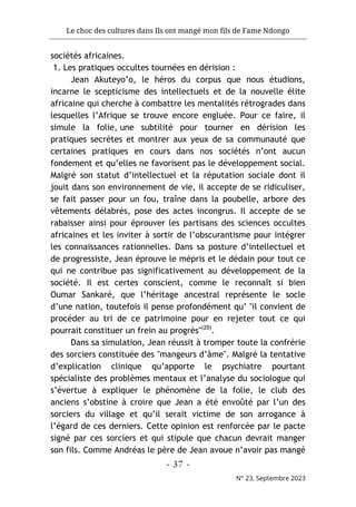 Le choc des cultures dans Ils ont mangé mon fils de Fame Ndongo
- 37 -
N° 23, Septembre 2023
sociétés africaines.
1. Les pratiques occultes tournées en dérision :
Jean Akuteyo’o, le héros du corpus que nous étudions,
incarne le scepticisme des intellectuels et de la nouvelle élite
africaine qui cherche à combattre les mentalités rétrogrades dans
lesquelles l’Afrique se trouve encore engluée. Pour ce faire, il
simule la folie, une subtilité pour tourner en dérision les
pratiques secrètes et montrer aux yeux de sa communauté que
certaines pratiques en cours dans nos sociétés n’ont aucun
fondement et qu’elles ne favorisent pas le développement social.
Malgré son statut d’intellectuel et la réputation sociale dont il
jouit dans son environnement de vie, il accepte de se ridiculiser,
se fait passer pour un fou, traîne dans la poubelle, arbore des
vêtements délabrés, pose des actes incongrus. Il accepte de se
rabaisser ainsi pour éprouver les partisans des sciences occultes
africaines et les inviter à sortir de l’obscurantisme pour intégrer
les connaissances rationnelles. Dans sa posture d’intellectuel et
de progressiste, Jean éprouve le mépris et le dédain pour tout ce
qui ne contribue pas significativement au développement de la
société. Il est certes conscient, comme le reconnaît si bien
Oumar Sankaré, que l’héritage ancestral représente le socle
d’une nation, toutefois il pense profondément qu’ "il convient de
procéder au tri de ce patrimoine pour en rejeter tout ce qui
pourrait constituer un frein au progrès"(20)
.
Dans sa simulation, Jean réussit à tromper toute la confrérie
des sorciers constituée des "mangeurs d’âme". Malgré la tentative
d’explication clinique qu’apporte le psychiatre pourtant
spécialiste des problèmes mentaux et l’analyse du sociologue qui
s’évertue à expliquer le phénomène de la folie, le club des
anciens s’obstine à croire que Jean a été envoûté par l’un des
sorciers du village et qu’il serait victime de son arrogance à
l’égard de ces derniers. Cette opinion est renforcée par le pacte
signé par ces sorciers et qui stipule que chacun devrait manger
son fils. Comme Andréas le père de Jean avoue n’avoir pas mangé
 