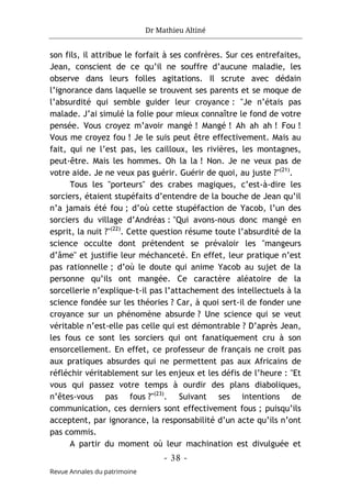 Dr Mathieu Altiné
- 38 -
Revue Annales du patrimoine
son fils, il attribue le forfait à ses confrères. Sur ces entrefaites,
Jean, conscient de ce qu’il ne souffre d’aucune maladie, les
observe dans leurs folles agitations. Il scrute avec dédain
l’ignorance dans laquelle se trouvent ses parents et se moque de
l’absurdité qui semble guider leur croyance : "Je n’étais pas
malade. J’ai simulé la folie pour mieux connaître le fond de votre
pensée. Vous croyez m’avoir mangé ! Mangé ! Ah ah ah ! Fou !
Vous me croyez fou ! Je le suis peut être effectivement. Mais au
fait, qui ne l’est pas, les cailloux, les rivières, les montagnes,
peut-être. Mais les hommes. Oh la la ! Non. Je ne veux pas de
votre aide. Je ne veux pas guérir. Guérir de quoi, au juste ?"(21)
.
Tous les "porteurs" des crabes magiques, c’est-à-dire les
sorciers, étaient stupéfaits d’entendre de la bouche de Jean qu’il
n’a jamais été fou ; d’où cette stupéfaction de Yacob, l’un des
sorciers du village d’Andréas : "Qui avons-nous donc mangé en
esprit, la nuit ?"(22)
. Cette question résume toute l’absurdité de la
science occulte dont prétendent se prévaloir les "mangeurs
d’âme" et justifie leur méchanceté. En effet, leur pratique n’est
pas rationnelle ; d’où le doute qui anime Yacob au sujet de la
personne qu’ils ont mangée. Ce caractère aléatoire de la
sorcellerie n’explique-t-il pas l’attachement des intellectuels à la
science fondée sur les théories ? Car, à quoi sert-il de fonder une
croyance sur un phénomène absurde ? Une science qui se veut
véritable n’est-elle pas celle qui est démontrable ? D’après Jean,
les fous ce sont les sorciers qui ont fanatiquement cru à son
ensorcellement. En effet, ce professeur de français ne croit pas
aux pratiques absurdes qui ne permettent pas aux Africains de
réfléchir véritablement sur les enjeux et les défis de l’heure : "Et
vous qui passez votre temps à ourdir des plans diaboliques,
n’êtes-vous pas fous ?"(23)
. Suivant ses intentions de
communication, ces derniers sont effectivement fous ; puisqu’ils
acceptent, par ignorance, la responsabilité d’un acte qu’ils n’ont
pas commis.
A partir du moment où leur machination est divulguée et
 