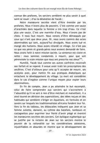 Le choc des cultures dans Ils ont mangé mon fils de Fame Ndongo
- 39 -
N° 23, Septembre 2023
connue des profanes, les sorciers semblent ne plus savoir à quel
saint se vouer ; d’où la désolation de Yacob :
Notre manœuvre secrète vient d’être éventée par les
profanes. Nous n’avons plus de pouvoirs. C’est comme une sauce
d’arachides dans laquelle la femme a mis trop d’eau. Ce n’est
plus une sauce. C’est une marmite d’eau. Nous n’avons pas de
choix. Il nous faut mourir. Nous venons d’être démasqués par
ceux qui n’ont que deux yeux. Or, nous avons commis des actes
abominables qui sont, aujourd’hui divulgués. Nous avons tué et
mangé des humains. Nous avons retardé ce village. Ce n’est pas
ce que nos pères et grands-pères nous avaient demandé de faire.
Nous avons failli à notre mission sacrée. La sentence est claire et
nette : nous sommes condamnés à mourir, pour que soit
pérennisée la vraie mission que nous ont prescrite nos aïeux(24)
.
Humilié, Yacob tout comme ses autres confrères reconnaît
son forfait et se repend. Il avoue avoir trahi les prescriptions des
ancêtres. C’est d’ailleurs pour cela qu’il accepte de mourir, ses
acolytes avec, pour mettre fin aux pratiques diaboliques qui
entachent le développement du village. La mort est considérée
dans le cas d’espèce comme l’unique moyen pour expier leurs
abominations.
En fin de compte, Jean a pu atteindre le but escompté,
celui de faire comprendre aux sorciers qui s’accrochent à
l’absurdité qu’il ne sert à rien d’être méchant et malveillant. Il a
ainsi tourné en dérision des superstitions, des idées reçues et des
habitudes qui semblent s’ériger en équations, en formules et en
savoirs sur lesquels les traditionnalistes africains fondent leur foi.
Vers la fin du tableau, les didascalies indiquent que Jean et sa
femme Juliette, dansent, au rythme des balafons, tambours et
castagnettes pour exprimer leur fierté d’avoir piégé et éventré
les manœuvres secrètes des sorciers. Cet épilogue euphorique qui
se justifie par la victoire de Jean sur les sorciers montre le
pouvoir de la rationalité sur les considérations aléatoires,
injustifiables et absurdes et montre que le développement de
 