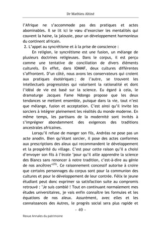 Dr Mathieu Altiné
- 40 -
Revue Annales du patrimoine
l’Afrique ne s’accommode pas des pratiques et actes
abominables. Il se lit ici le vœu d’exorciser les mentalités qui
couvent la haine, la jalousie, pour un développement harmonieux
du continent africain.
2. L’appel au syncrétisme et à la prise de conscience :
En religion, le syncrétisme est une fusion, un mélange de
plusieurs doctrines religieuses. Dans le corpus, il est perçu
comme une tentative de conciliation de divers éléments
culturels. En effet, dans IOMMF, deux cultures différentes
s’affrontent. D’un côté, nous avons les conservateurs qui croient
aux pratiques ésotériques ; de l’autre, se trouvent les
intellectuels progressistes qui valorisent la rationalité et dont
l’idéal de vie est basé sur la science. Eu égard à cela, le
dramaturge Jacques Fame Ndongo propose que les deux
tendances se mettent ensemble, puisque dans la vie, tout n’est
que mélange, fusion et acceptation. C’est ainsi qu’il invite les
sorciers à intégrer pleinement les réalités du monde moderne. En
même temps, les partisans de la modernité sont invités à
s’imprégner abondamment des exigences des traditions
ancestrales africaines.
Lorsqu’il refuse de manger son fils, Andréas ne pose pas un
acte anodin. Bien qu’étant sorcier, il pose des actes conformes
aux prescriptions des aïeux qui recommandent le développement
et la prospérité du village. C’est pour cette raison qu’il a choisi
d’envoyer son fils à l’école "pour qu’il aille apprendre la science
des Blancs sans renoncer à notre tradition, c’est-à-dire au génie
de nos ancêtres"(25)
. Ce raisonnement concessif autorise à croire
que certains personnages du corpus sont pour la communion des
cultures et pour le développement de leur contrée. Félix le jeune
étudiant peut donc exprimer sa satisfaction suite au compromis
retrouvé : "Je suis comblé ! Tout en continuant normalement mes
études universitaires, je vais enfin connaître les formules et les
équations de nos aïeux. Assurément, avec elles et les
connaissances des Autres, le progrès social sera plus rapide et
 