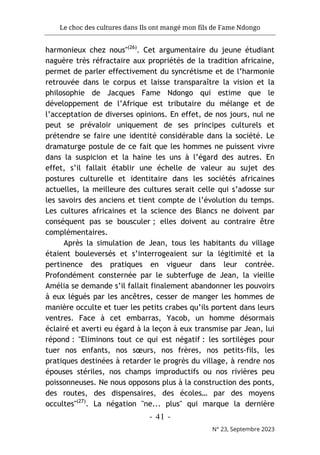Le choc des cultures dans Ils ont mangé mon fils de Fame Ndongo
- 41 -
N° 23, Septembre 2023
harmonieux chez nous"(26)
. Cet argumentaire du jeune étudiant
naguère très réfractaire aux propriétés de la tradition africaine,
permet de parler effectivement du syncrétisme et de l’harmonie
retrouvée dans le corpus et laisse transparaître la vision et la
philosophie de Jacques Fame Ndongo qui estime que le
développement de l’Afrique est tributaire du mélange et de
l’acceptation de diverses opinions. En effet, de nos jours, nul ne
peut se prévaloir uniquement de ses principes culturels et
prétendre se faire une identité considérable dans la société. Le
dramaturge postule de ce fait que les hommes ne puissent vivre
dans la suspicion et la haine les uns à l’égard des autres. En
effet, s’il fallait établir une échelle de valeur au sujet des
postures culturelle et identitaire dans les sociétés africaines
actuelles, la meilleure des cultures serait celle qui s’adosse sur
les savoirs des anciens et tient compte de l’évolution du temps.
Les cultures africaines et la science des Blancs ne doivent par
conséquent pas se bousculer ; elles doivent au contraire être
complémentaires.
Après la simulation de Jean, tous les habitants du village
étaient bouleversés et s’interrogeaient sur la légitimité et la
pertinence des pratiques en vigueur dans leur contrée.
Profondément consternée par le subterfuge de Jean, la vieille
Amélia se demande s’il fallait finalement abandonner les pouvoirs
à eux légués par les ancêtres, cesser de manger les hommes de
manière occulte et tuer les petits crabes qu’ils portent dans leurs
ventres. Face à cet embarras, Yacob, un homme désormais
éclairé et averti eu égard à la leçon à eux transmise par Jean, lui
répond : "Eliminons tout ce qui est négatif : les sortilèges pour
tuer nos enfants, nos sœurs, nos frères, nos petits-fils, les
pratiques destinées à retarder le progrès du village, à rendre nos
épouses stériles, nos champs improductifs ou nos rivières peu
poissonneuses. Ne nous opposons plus à la construction des ponts,
des routes, des dispensaires, des écoles… par des moyens
occultes"(27)
. La négation "ne... plus" qui marque la dernière
 