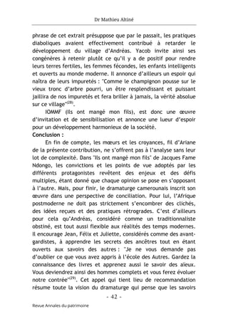 Dr Mathieu Altiné
- 42 -
Revue Annales du patrimoine
phrase de cet extrait présuppose que par le passait, les pratiques
diaboliques avaient effectivement contribué à retarder le
développement du village d’Andréas. Yacob invite ainsi ses
congénères à retenir plutôt ce qu’il y a de positif pour rendre
leurs terres fertiles, les femmes fécondes, les enfants intelligents
et ouverts au monde moderne. Il annonce d’ailleurs un espoir qui
naîtra de leurs impuretés : "Comme le champignon pousse sur le
vieux tronc d’arbre pourri, un être resplendissant et puissant
jaillira de nos impuretés et fera briller à jamais, la vérité absolue
sur ce village"(28)
.
IOMMF (Ils ont mangé mon fils), est donc une œuvre
d’invitation et de sensibilisation et annonce une lueur d’espoir
pour un développement harmonieux de la société.
Conclusion :
En fin de compte, les mœurs et les croyances, fil d’Ariane
de la présente contribution, ne s’offrent pas à l’analyse sans leur
lot de complexité. Dans "Ils ont mangé mon fils" de Jacques Fame
Ndongo, les convictions et les points de vue adoptés par les
différents protagonistes revêtent des enjeux et des défis
multiples, étant donné que chaque opinion se pose en s’opposant
à l’autre. Mais, pour finir, le dramaturge camerounais inscrit son
œuvre dans une perspective de conciliation. Pour lui, l’Afrique
postmoderne ne doit pas strictement s’encombrer des clichés,
des idées reçues et des pratiques rétrogrades. C’est d’ailleurs
pour cela qu’Andréas, considéré comme un traditionnaliste
obstiné, est tout aussi flexible aux réalités des temps modernes.
Il encourage Jean, Félix et Juliette, considérés comme des avant-
gardistes, à apprendre les secrets des ancêtres tout en étant
ouverts aux savoirs des autres : "Je ne vous demande pas
d’oublier ce que vous avez appris à l’école des Autres. Gardez la
connaissance des livres et apprenez aussi le savoir des aïeux.
Vous deviendrez ainsi des hommes complets et vous ferez évoluer
notre contrée"(29)
. Cet appel qui tient lieu de recommandation
résume toute la vision du dramaturge qui pense que les savoirs
 