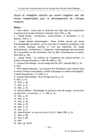 Le choc des cultures dans Ils ont mangé mon fils de Fame Ndongo
- 43 -
N° 23, Septembre 2023
locaux et endogènes associés aux savoirs exogènes sont des
leviers indispensables pour le développement de l’Afrique
moderne.
Notes :
1 - Henri Benac : Guide pour la recherche des idées dans les compositions
françaises et les études littéraires, Hachette, Paris 1974, p. 396.
2 - Claude Duchet : "Introduction : socio-criticism", in Sub-Stance, n° 15,
Madison, 1976, p. 4.
3 - Joseph Abanda Metsamengock : "Notre société connait une forme
d’anthropophagie sui generis, qui se situe dans le monde du symbolisme. Elle
est d’ordre mystique, spirituel et n’est pas matérielle. On mange
spirituellement, invisiblement", in Repenser l’anthropophagie socio-spirituelle
de la sorcellerie ou des sorcelleries chez les Beti, Connaissances et savoirs,
Paris 2016, p. 126.
4 - Joseph Tonda : "La violence de l’imaginaire des enfants-sorciers", in
Cahiers d’Etudes Africaines, no
189-190, 2008, p. 343.
5 - Jacques Fame Ndongo : Ils ont mangé mon fils, PUY, Yaoundé 2007, p. 34.
6 - Ibid.
7 - Pierre Martial Abossolo : "La rencontre de l’Occidental et de l’Africain dans
le roman d’Afrique francophone. Conflits d’étrangers et conflits d’étrangetés",
in Interfrancophonies, no
3, 2010, p. 5.
8 - Jacques Fame Ndongo : Ils ont mangé mon fils, p. 37.
9 - Ibid., p. 53.
10 - Ibid., p. 46.
11 - Ibid., p. 41.
12 - Ibid., p. 53.
13 - Bernard Mbassi : "Morphologie et syntaxe du récit de voyage : une écriture
du discontinu", in Lectures 1, n° 1, 1995, p. 32.
14 - Ibid., p. 35.
15 - Ibid., p. 41.
16 - Ibid., p. 36.
17 - Ibid., p. 79.
18 - Ibid., p. 31.
19 - Ibid., p. 41.
20 - Sanaré Oumar : Le Jour et la nuit, N.E.A.S., Dakar 1992, p. 35.
21 - Ibid., p. 88.
22 - Ibid., p. 89.
23 - Ibid.
24 - Ibid., pp. 92-93.
 