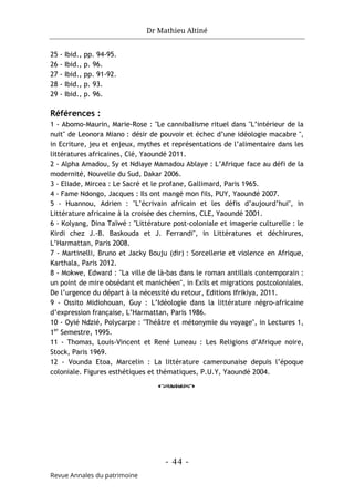 Dr Mathieu Altiné
- 44 -
Revue Annales du patrimoine
25 - Ibid., pp. 94-95.
26 - Ibid., p. 96.
27 - Ibid., pp. 91-92.
28 - Ibid., p. 93.
29 - Ibid., p. 96.
Références :
1 - Abomo-Maurin, Marie-Rose : "Le cannibalisme rituel dans "L’intérieur de la
nuit" de Leonora Miano : désir de pouvoir et échec d’une idéologie macabre ",
in Ecriture, jeu et enjeux, mythes et représentations de l’alimentaire dans les
littératures africaines, Clé, Yaoundé 2011.
2 - Alpha Amadou, Sy et Ndiaye Mamadou Ablaye : L’Afrique face au défi de la
modernité, Nouvelle du Sud, Dakar 2006.
3 - Eliade, Mircea : Le Sacré et le profane, Gallimard, Paris 1965.
4 - Fame Ndongo, Jacques : Ils ont mangé mon fils, PUY, Yaoundé 2007.
5 - Huannou, Adrien : "L’écrivain africain et les défis d’aujourd’hui", in
Littérature africaine à la croisée des chemins, CLE, Yaoundé 2001.
6 - Kolyang, Dina Taïwé : "Littérature post-coloniale et imagerie culturelle : le
Kirdi chez J.-B. Baskouda et J. Ferrandi", in Littératures et déchirures,
L’Harmattan, Paris 2008.
7 - Martinelli, Bruno et Jacky Bouju (dir) : Sorcellerie et violence en Afrique,
Karthala, Paris 2012.
8 - Mokwe, Edward : "La ville de là-bas dans le roman antillais contemporain :
un point de mire obsédant et manichéen", in Exils et migrations postcoloniales.
De l’urgence du départ à la nécessité du retour, Editions Ifrikiya, 2011.
9 - Ossito Midiohouan, Guy : L’Idéologie dans la littérature négro-africaine
d’expression française, L’Harmattan, Paris 1986.
10 - Oyié Ndzié, Polycarpe : "Théâtre et métonymie du voyage", in Lectures 1,
1er
Semestre, 1995.
11 - Thomas, Louis-Vincent et René Luneau : Les Religions d’Afrique noire,
Stock, Paris 1969.
12 - Vounda Etoa, Marcelin : La littérature camerounaise depuis l’époque
coloniale. Figures esthétiques et thématiques, P.U.Y, Yaoundé 2004.
o
 
