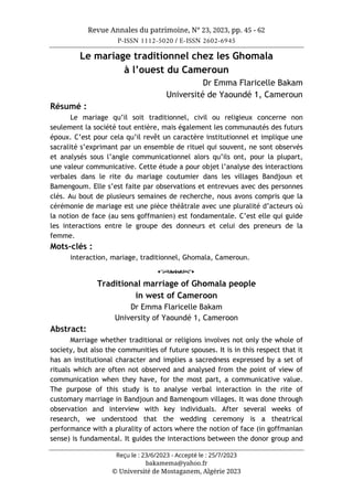 Revue Annales du patrimoine, N° 23, 2023, pp. 45 - 62
P-ISSN 1112-5020 / E-ISSN 2602-6945
Reçu le : 23/6/2023 - Accepté le : 25/7/2023
bakamema@yahoo.fr
© Université de Mostaganem, Algérie 2023
Le mariage traditionnel chez les Ghomala
à l’ouest du Cameroun
Dr Emma Flaricelle Bakam
Université de Yaoundé 1, Cameroun
Résumé :
Le mariage qu’il soit traditionnel, civil ou religieux concerne non
seulement la société tout entière, mais également les communautés des futurs
époux. C’est pour cela qu’il revêt un caractère institutionnel et implique une
sacralité s’exprimant par un ensemble de rituel qui souvent, ne sont observés
et analysés sous l’angle communicationnel alors qu’ils ont, pour la plupart,
une valeur communicative. Cette étude a pour objet l’analyse des interactions
verbales dans le rite du mariage coutumier dans les villages Bandjoun et
Bamengoum. Elle s’est faite par observations et entrevues avec des personnes
clés. Au bout de plusieurs semaines de recherche, nous avons compris que la
cérémonie de mariage est une pièce théâtrale avec une pluralité d’acteurs où
la notion de face (au sens goffmanien) est fondamentale. C’est elle qui guide
les interactions entre le groupe des donneurs et celui des preneurs de la
femme.
Mots-clés :
interaction, mariage, traditionnel, Ghomala, Cameroun.
o
Traditional marriage of Ghomala people
in west of Cameroon
Dr Emma Flaricelle Bakam
University of Yaoundé 1, Cameroon
Abstract:
Marriage whether traditional or religions involves not only the whole of
society, but also the communities of future spouses. It is in this respect that it
has an institutional character and implies a sacredness expressed by a set of
rituals which are often not observed and analysed from the point of view of
communication when they have, for the most part, a communicative value.
The purpose of this study is to analyse verbal interaction in the rite of
customary marriage in Bandjoun and Bamengoum villages. It was done through
observation and interview with key individuals. After several weeks of
research, we understood that the wedding ceremony is a theatrical
performance with a plurality of actors where the notion of face (in goffmanian
sense) is fundamental. It guides the interactions between the donor group and
 
